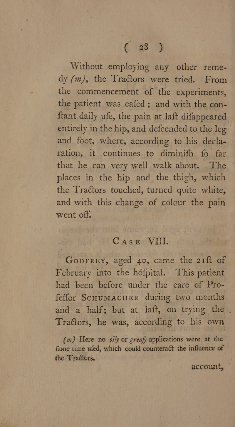 OR Without employing any other reme- dy (m), the Tractors were tried. From the commencement of the experiments, the patient was eafed; and with the con- {tant daily ufe, the pain at laft difappeared entirely in the hip, and defcended to the leg and foot, where, according to his decla- ration, it continues to diminifh fo far that he can very well walk about. The places in the hip and the thigh, which the Tractors touched, turned quite white, and with this change of colour the pain went off. Case VIII. GopFREY, aged 40, came the 21ft of February into the höfpital. This patient had been before under the care of Pro- feffor SCHUMACHER during two months and a half; but at laft, on trying the . Traétors, he was, according to his own (m) Here no oily or greafy applications were at the fame time ufed, which could counteract the influence of the Tractors. account,