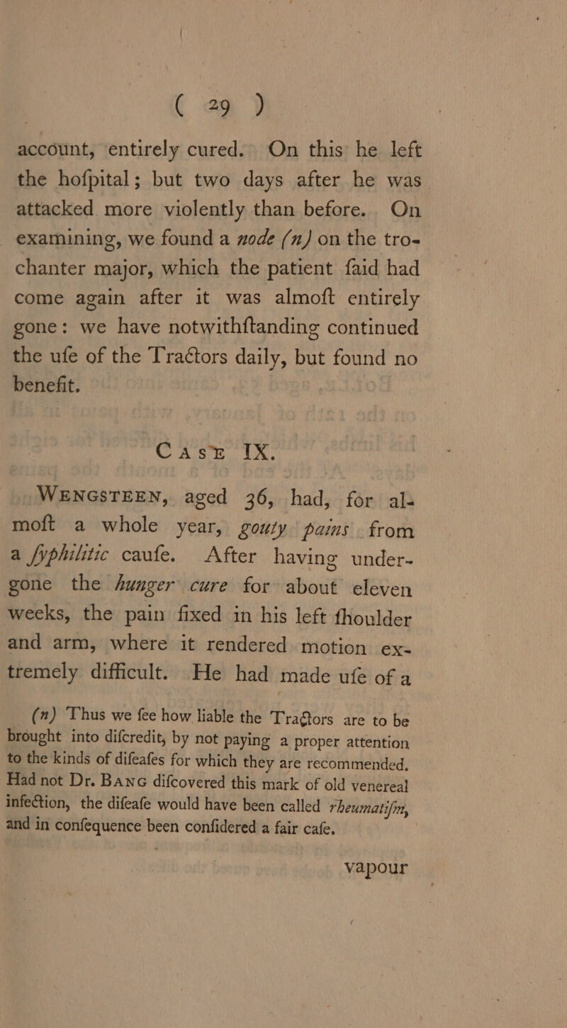 (9) account, entirely cured. On this he left the hofpital; but two days after he was attacked more violently than before. On examining, we found a zode (1) on the tro- chanter major, which the patient faid had come again after it was almoft entirely gone: we have notwithftanding continued the ufe of the Tractors daily, but found no benefit. C Re IR. WENGSTEEN, aged 36, had, for al- moft a whole year, gouty pains from a fyphilitic caufe. After having under- gone the hunger cure for about eleven weeks, the pain fixed in his left fhoulder and arm, where it rendered motion ex- tremely difficult. He had made ufe of a (2) ‘Thus we fee how liable the Tra@tors are to be brought into difcredit, by not paying a proper attention to the kinds of difeafes for which they are recommended. Had not Dr. Banc difcovered this mark of old venereal infection, the difeafe would have been called rheumatifm, and in confequence been confidered a fair cafe. vapour