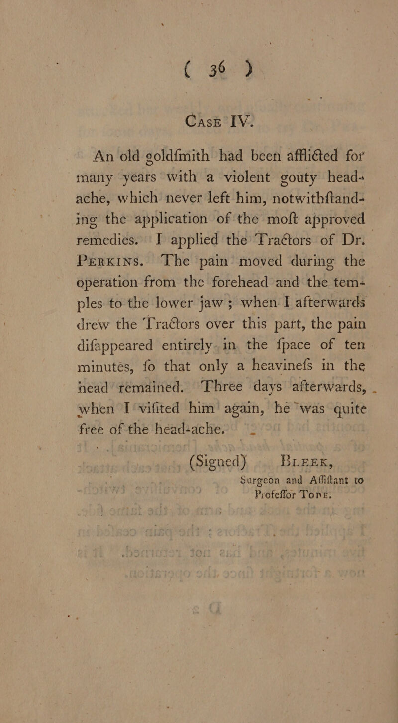 (389 Case IV. An old goldfmith had been afflıted for many years with a violent gouty head- ache, which never left him, notwithftand- ing the application of the moft approved remedies. I applied the Tra&amp;tors of Dr. Perkins. The pain moved during the operation from the forehead and the tem- ples to the lower jaw; when I afterwards drew the Tra&amp;tors over this part, the pain difappeared entirely. in. the fpace of ten minutes, fo that only a heavinefs in the nead remained. Three days afterwards, when I vifited him’ again, he” was quite free of the head ache. (Signed) BLEEK, Surgeon and Afliftant to Profeffor Tone.