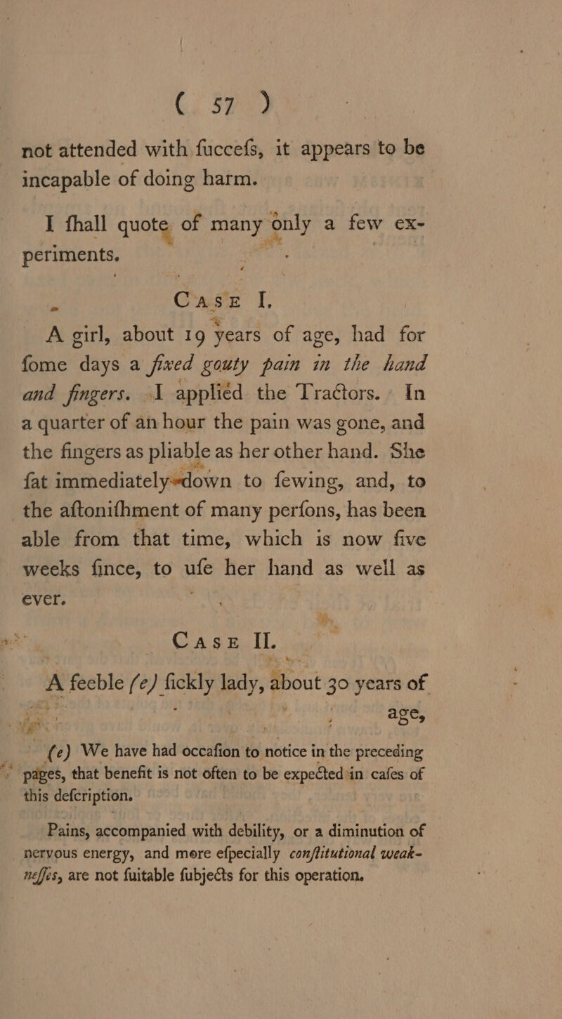 not attended with fuccefs, it appears to be incapable of doing harm. I fhall quote of ag ey a few eX- periments. i Caste I, A girl, about 19 years of age, had for fome days a fixed gouty pain in the hand and fingers. 1 applied the Traétors. In a quarter of an hour the pain was gone, and the fingers as pliable as her other hand. She fat immediately’down to fewing, and, to able from that time, which is now five weeks fince, to ufe her hand as well as ever. AM CASE sl A feeble fe) sg york about 39 years of BR; ' age, . &gt;»  (e) We have had scent to notice in the preceding this defcription. Pains, accompanied with debility, or a RAR. of nervous energy, and mere efpecially conflitutional weak-