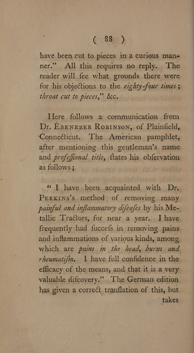 have been cut to pieces ina curious mans ner.” All this requires no reply. The reader will fee what grounds there were for his objections to the ezghty-feur tunes 5 throat cut to pieces,” &amp;c. Here follows a communication from Dr. EBENEZÆR Rosınson, of Plainfield, -Conneéticut. The American pamphlet, after mentioning this gentleman’s name and profe efional title, faces his obfervation as follows; “ I have been acquainted with Dr. PERKINS’s method of removing many painful and inflammatory difeafes by his Me- tallic Tractors, for near a year. I have frequently had fuccefs in removing pains and inflammations of various kinds, among: which are paims m the head, burus and rheumati/fm. \ have full confidence in the efficacy of the means, and that it is a very valuable difcovery.”’. The. German edition has given a correct tranflation of this, but takes