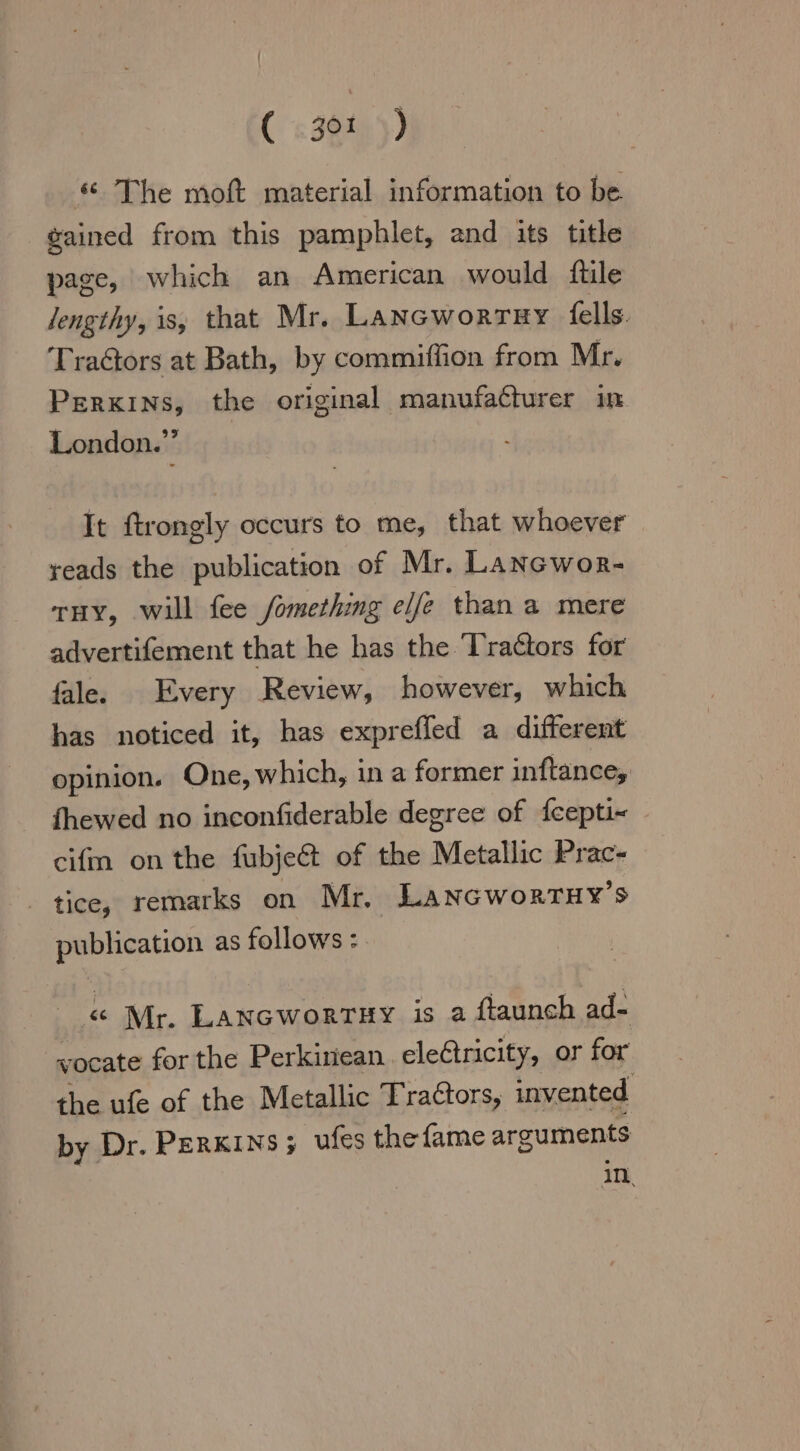 (s38149) « The moft material information to be gained from this pamphlet, and its title page, which an American would ftile lengthy, is, that Mr. Lansworrar fells. Tra&amp;ors at Bath, by commiffion from Mr. PERKINS, the original manufacturer in London.” It ftrongly occurs to me, that whoever reads the publication of Mr. Lancwor- THY, will fee /omething elfe than a mere advertifement that he has the Tractors for fale. Every Review, however, which has noticed it, has exprefled a different opinion. One, which, in a former inftance, fhewed no inconfiderable degree of fcepti- » cifm on the fubjet of the Metallic Prac- tice, remarks on Mr. Lancworruy’s publication as follows : « Mr. Lancwortsy is a ftaunch ad- wocate for the Perkiriean ele@tricity, or for the ufe of the Metallic Tra&amp;tors, invented by Dr. PERKINS; ufes the fame arguments in