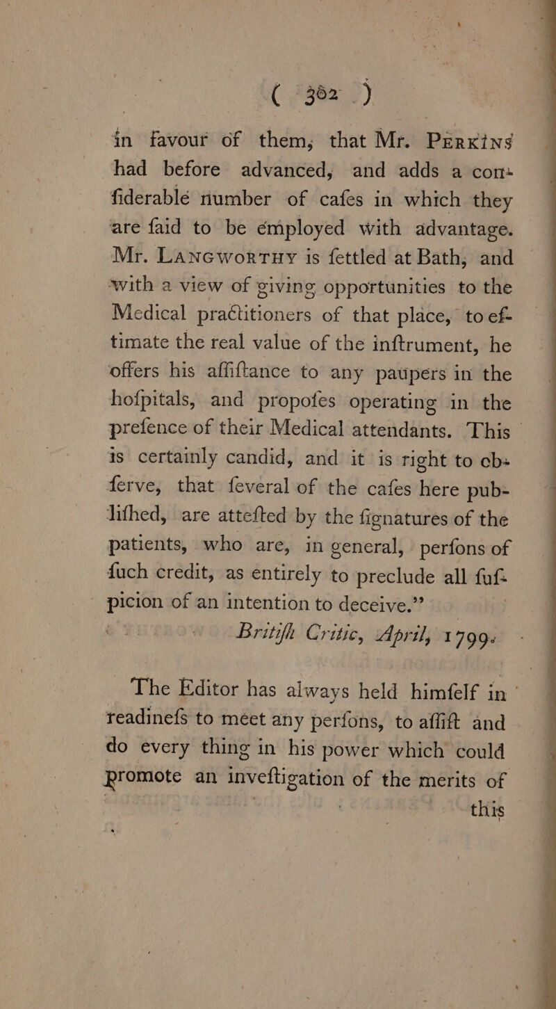 ( 362 ) in favour of them, that Mr. Parking had before advanced, and adds a con- fiderablé number of cafes in which they are faid to be employed with advantage. Mr. Laneworruy is fettled at Bath, and with a view of giving opportunities to the Medical practitioners of that place, to ef- timate the real value of the inftrument, he offers his affiftance to any paupers in the hofpitals, and propofes operating in the prefence of their Medical attendants. This is certainly candid, and it is right to cb: ferve, that feveral of the cafes here pub- lifhed, are attefted by the fignatures of the patients, who are, in general, perfons of fuch credit, as entirely to preclude all fuf- picion of an intention to deceive.” Britifh Critic, April, 1799. The Editor has always held himfelf in readinefs to meet any perfons, to affift and do every thing in his power which could Promote an inveftigation of the merits of