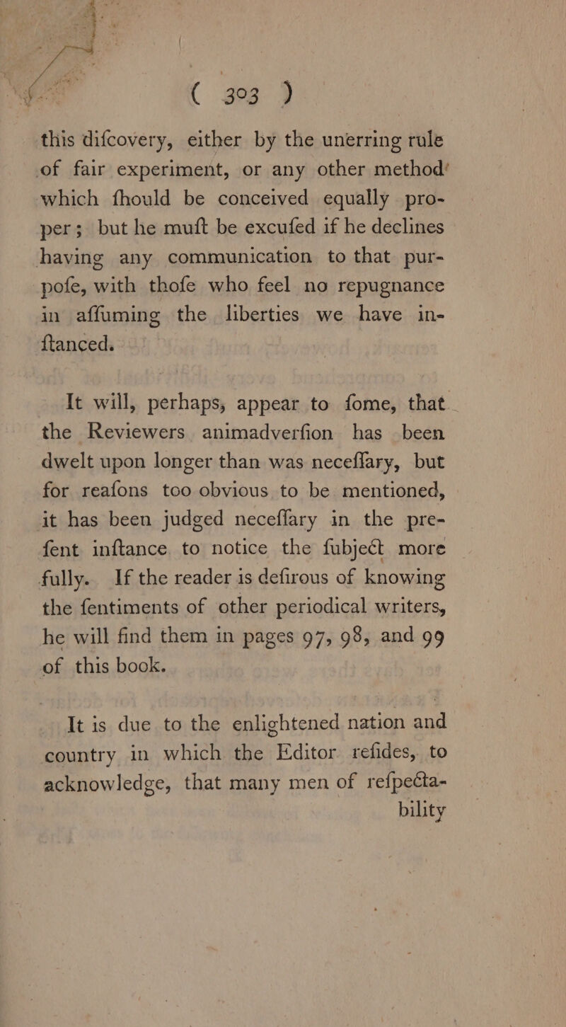 this difcovery, either by the unerring rule of fair experiment, or any other method’ which fhould be conceived equally pro- per; but he muft be excufed if he declines having any communication to that pur- pofe, with thofe who feel no repugnance in affuming the, liberties we have in- ftanced. It will, perhaps, appear to fome, that. the Reviewers anımadverfion has been dwelt upon longer than was neceflary, but for reafons too obvious to be mentioned, it has been judged neceflary in the pre- fent inftance. to notice the fubject more fully. If the reader is defirous of knowing the fentiments of other periodical writers, he will find them in pages 97, 98, and 99 of this book. It is due to the enlightened nation and country in which the Editor refides, to acknowledge, that many men of refpecta- bility