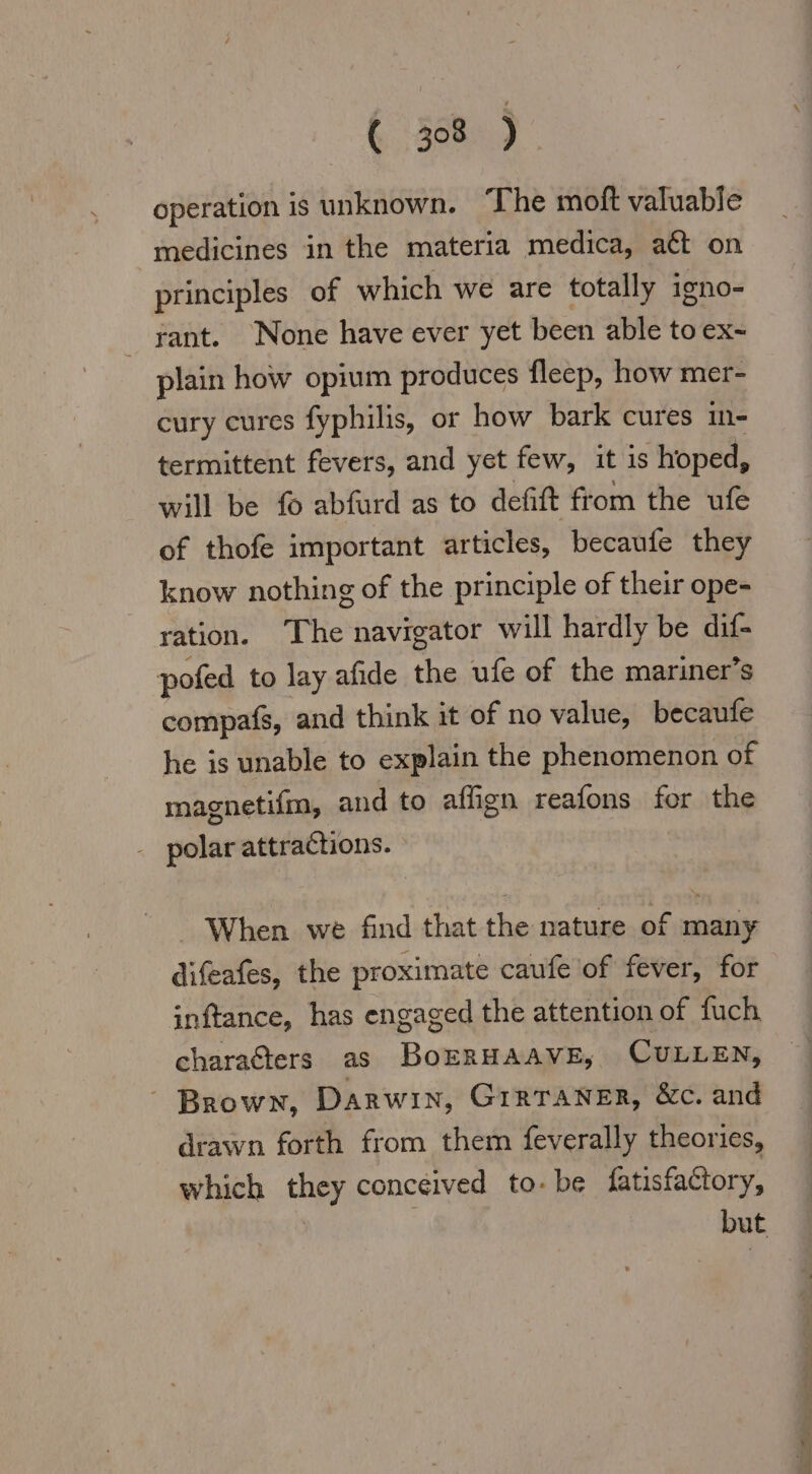 ( 38) operation is unknown. The moft valuable medicines in the materia medica, att on principles of which we are totally igno- rant. None have ever yet been able to ex~ plain how opium produces fleep, how mer- cury cures fyphilis, or how bark cures in- termittent fevers, and yet few, it is hoped, will be fo abfurd as to defift from the ufe of thofe important articles, becaufe they know nothing of the principle of their ope- ration. The navigator will hardly be dif- pofed to lay afide the ufe of the mariner’s compafs, and think it of no value, becaufe he is unable to explain the phenomenon of magnetifm, and to aflıgn reafons for the - polar attractions. When we find that the nature of many difeafes, the proximate caufe of fever, for inftance, has engaged the attention of fuch charaGters as BoERHAAVE, CULLEN, | Brown, Darwin, GIRTANER, &amp;c. and drawn forth from them feverally theories, which they conceived to. be fatisfactory, but