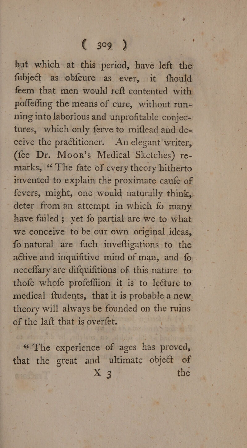 but which at this period, have left the fubjed as obfcure as ever, it fhould feem that men would reft contented with poffeffing the means of cure, without run- ning into laborious and unprofitable conjec- tures, which only ferve to miflead and de- ceive the practitioner. An elegant writer, (fee Dr. Moor’s Medical Sketches) re- marks, ‘* The fate of every theory hitherto invented to explain the proximate caufe of fevers, might, one would naturally think, deter from an attempt in which fo many have failed ; yet fo partial are we to what we conceive to be our own original ideas, fo natural are fuch inveftigations to the active and inquifitive mind of man, and fo neceflary are difquifitions of this nature to thofe whofe profeffiion it is to lecture to medical ftudents, that it is probable a new theory will always be founded on the ruins of the laft that is overfet. “The experience of ages has proved, that the great and ultimate object of X 3 the