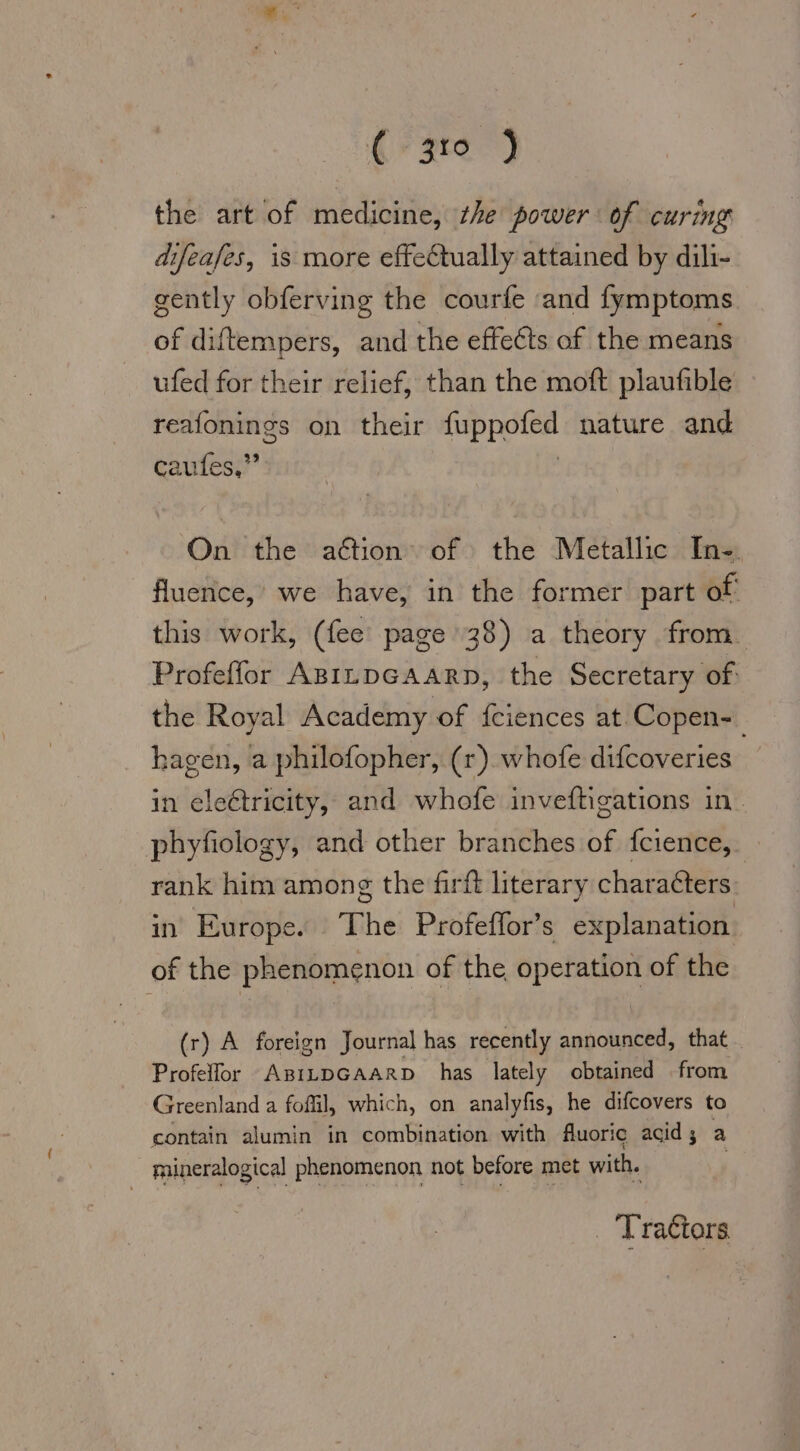 ar ce) the art of medicine, the power of curing difeafes, is more effeCtually attained by dili- gently obferving the courfe and fymptoms of diftempers, and the effects of the means ufed for their relief, than the moft plaufible reafonings on their fup pdfkd nature. and caufes,” On the action of the Metallic In-. fluence, we have, in the former part of‘ this work, (fee page 38) a theory from. Profeffor ABILDGAARD, the Secretary of: the Royal Academy of feiences at Copen- hagen, a philofopher, (1). whofe difcoveries in eleétricity, and whofe inveftigations in. phyfiology, and other branches of fcience,. rank him among the firft literary characters in Europe. The Profeffor’s explanation of the phenomenon of the operation of the (r) A foreign Journal has recently announced, that Profelfor ABiLDGAARD has lately obtained from Greenland a fofil, which, on analyfıs, he difcovers to contain alumin in combination with fuoric acid; a mineralogical phenomenon not before met with. _ Tractors