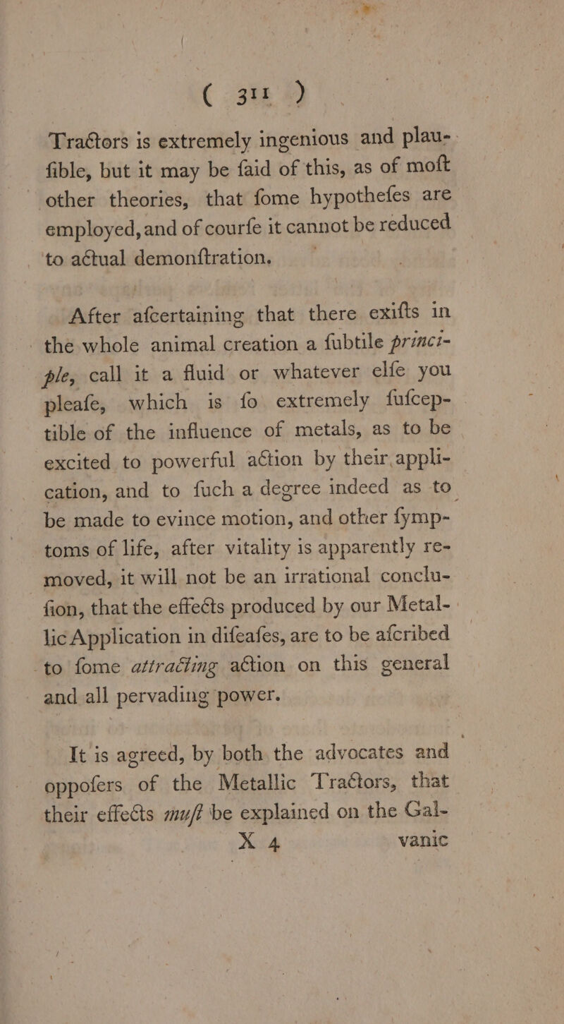 (538 ) Tra&amp;tors is extremely ingenious and plau- fible, but it may be faid of this, as of moft other theories, that fome hypothefes are employed, and of courfe it cannot be reduced ‘to actual demonftration. | After afcertaining that there exifts in the whole animal creation a fubtile princi- ple, call it a fluid or whatever elfe you pleafe, which is fo extremely fufcep- tible of the influence of metals, as to be excited to powerful action by their appli- cation, and to fuch a degree indeed as to be made to evince motion, and other fymp- toms of life, after vitality is apparently re- moved, it will not be an irrational conclu- fion, that the effects produced by our Metal- lic Application in difeafes, are to be afcribed to fome attraäling a€tion on this general and all pervading power. It is agreed, by both the advocates and oppofers of the Metallic Traétors, that their effets mu/? be explained on the Gal- ALA vanic