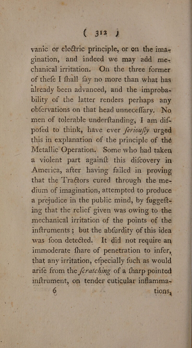 vanic or electric principle, or on the ima- gination, and indeed we may add me- chanical irritation. On the three former of thefe I thall fay no more than what has already been advanced, and the improba- bility of the latter renders perhaps any obfervations on that head unneceflary. No men of tolerable underftanding, I am dif- pofed to think, have ever /eriou/ly urged Metallic Operation. Some who had taken America, after having failed in pr oving that the ‘Praétors ented through the me- dium of imagination, attempted to produce a prejudice in the public mind, by fuggeft- ing that the relief given was owing to the mechanical irritation of the points of the inftruments ; ; but the abfurdity of this idea was foon detected. It did not require an, immoderate fhare of penetration to infer, that any irritation, efpecially I fuch as would arife from the Scratching of a fharp pointed inftrument, on tender cuticular inflamma- 6 Bi tions, Be a