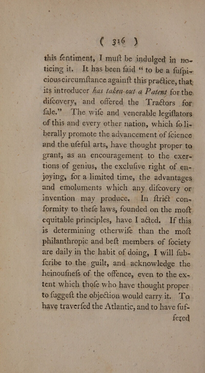 this fentiment, I muft be indulged in noe | ticing it. It has been faid “ to be a fufpi~- cious circumftance againft this pra@tice, that: its introducer Aas taken-out a Patent for the. difcovery, and offered the Tra@ors for fale.” The wife and venerable legiflators of this and every other nation, which foli- berally promote the advancement of {cience and the ufeful arts, have thought proper ta grant, as an encouragement to the exer- tions of genius, the exclufive right of en- joying, for a limited time, the advantages and emoluments which any difcovery or invention may produce, In ftri@ con- formity to thefe laws, founded on the moft - equitable principles, have I aéted. If this is determining otherwife than the moft philanthropic and beft members of fociety are daily in the habit of doing, I will fub- fcribe to the guilt, and acknowledge the heinoufnefs of the offence, even to the ex- tent which thofe who have thought proper to fuggeft the objeCtion would carry it. To. have traverfed the Atlantic, and to have fuf- fered