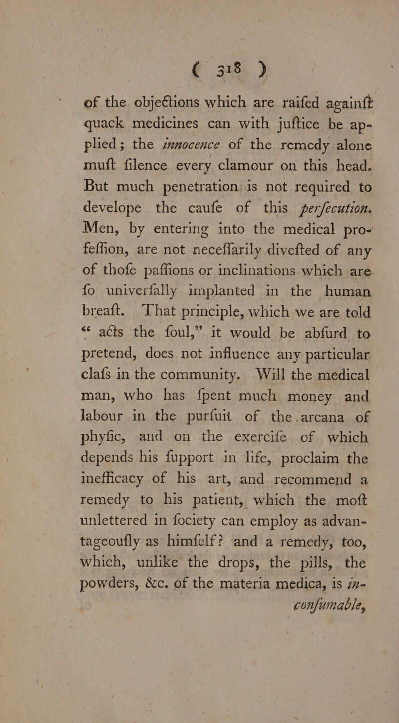 of the. obje&amp;tions which are raifed againft quack medicines can with juftice be ap- plied; the zunocence of the remedy alone muft filence every clamour on this head. But much penetration is not required to develope the caufe of this per/ecution. Men, by entering into the medical pro- felon, are not neceflarily divefted of any  of thofe paflions or inclinations. which are. fo univerfally implanted in the human breaft. That principle, which we are told “ acts the foul,” it would be abfurd to pretend, does not influence any particular clafs in the community. Will the medical man, who has fpent much money and labour in the purfuit of the.arcana of phyfic, and on the exercife of which depends his fupport in life, proclaim the inefficacy of his art, and recommend a remedy to his patient, which the moft unlettered in fociety can employ as advan- tageoufly as himfelf? and a remedy, too, which, unlike the drops, the pills, the _ powders, &amp;c. of the materia medica, is 7z- | | confumable,