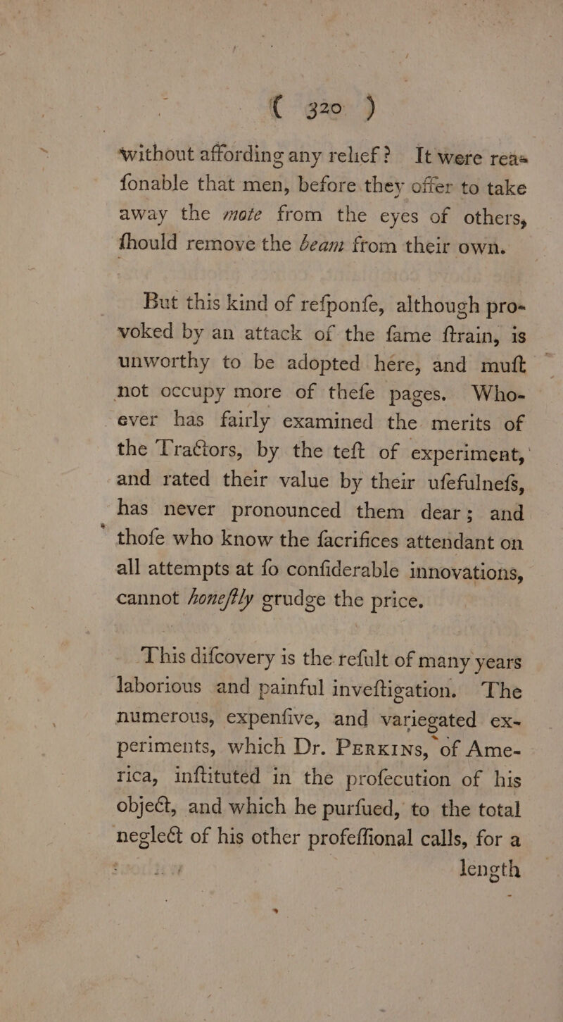 without affording any relief? It were rea fonable that men, before they offer to take away the mote from the eyes of others, fhould remove the beam from their own. But this kind of refponfe, although pro- voked by an attack of the fame ftrain, is unworthy to be adopted here, and muft not occupy more of thefe pages. Who- ever has fairly examined the merits of the Trattors, by the teft of experiment, and rated their value by their ufefulnefs, has never pronounced them dear; and _ thofe who know the facrifices attendant on all attempts at fo confiderable innovations, cannot honefily grudge the price. This difcovery is the refult of many years laborious and painful inveftigation. The numerous, expenfive, and variegated ex- periments, which Dr. Perxins, of Ame- rica, inftituted in the profecution of his object, and which he purfued, to the total neglect of his other profeffional calls, for a | | length