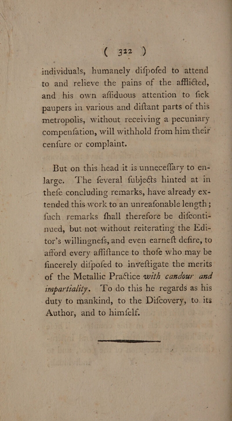 individuals, humanely difpofed to attend to and relieve the pains of the affliéted, and his own aflıduous attention to fıck paupers in various and diftant parts of this metropolis, without receiving a pecuniary compenfation, will withhold from him their ~ cenfure or complaint. But on this head it is unneceflary to en- large. The feveral fubjeéts hinted at in thefe concluding remarks, have already ex- tended this work to an unreafonable length ; fuch remarks fhall therefore be difconti- nued, but not without reiterating the Edı- tor’s willingnefs, and even earneft defire, to afford every affiftance to thofe who may be fincerely difpofed to inveftigate the merits of the Metallic Practice with candour and impartiality. To do this he regards as his duty to mankind, to the Difcovery, to. its Author, and to himfelf. |