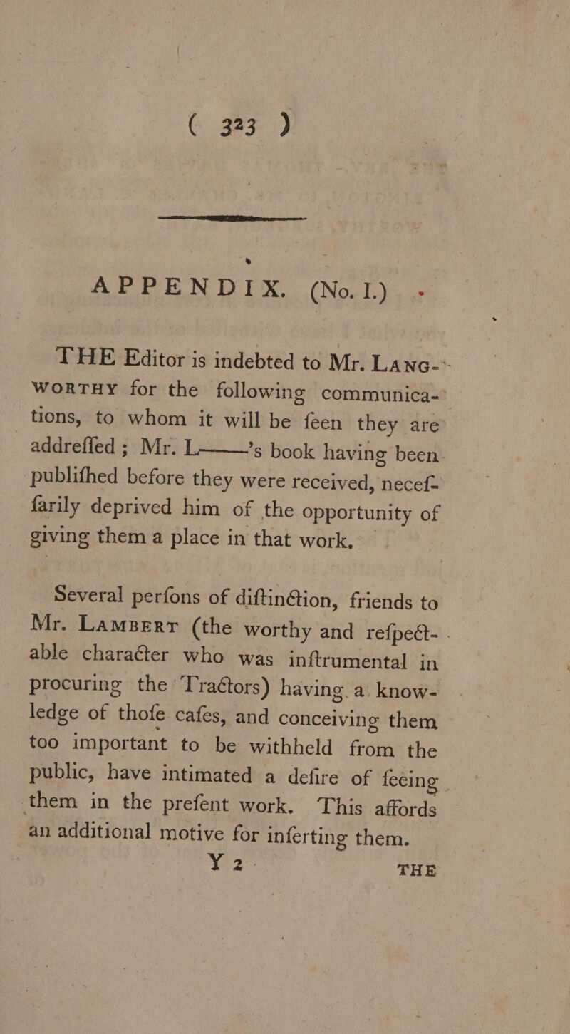 CG. gaz) APPENDIX. (No.1). .- THE Editor is indebted to Mr. LANG WORTHY for the following communica- å tions, to whom it will be RE they are addreffed ; Mr. L ’s book having been. ‚publifhed before they were received, necef- farily deprived him of the opportunity of giving them a place in that work. | Several perfons of diftindion, friends to Mr. LAMBERT (the worthy and refpeét- . able character who was inftrumental in procuring the Tra&amp;tors) having. a. know- ledge of thofe. cafes, and conceiving them too important to be withheld EN the public, have intimated a defire of feeing them in the prefent work. This affords an additional motive for inferting them. 12° THE