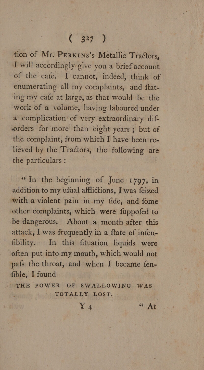 tion of Mr. Perkıns’s Metallic Tradtors, I will accordingly give you a brief account of the cafe. I cannot, indeed, think of enumerating all my complaints, and ftat- ing my cafe at large, as that would be the work of a volume, having laboured under a complication’ of very extraordinary dif- orders for more than eight years ; but of the complaint, from which I have been re- lieved by the Tractors, the following are the particulars : “In the beginning of June 1797, in addition to my ufual afflictions, I was feized with a violent pain in.my fide, and fome other complaints, which were fuppofed to be dangerous, About a month after this attack, I was frequently in a ftate of infen- ibility. In this fituation liquids were often put into my mouth, which would not pais the throat, and when I became fen- fible, I found THE POWER OF SWALLOWING WAS TOTALLY LOST. | Y 4 “ At