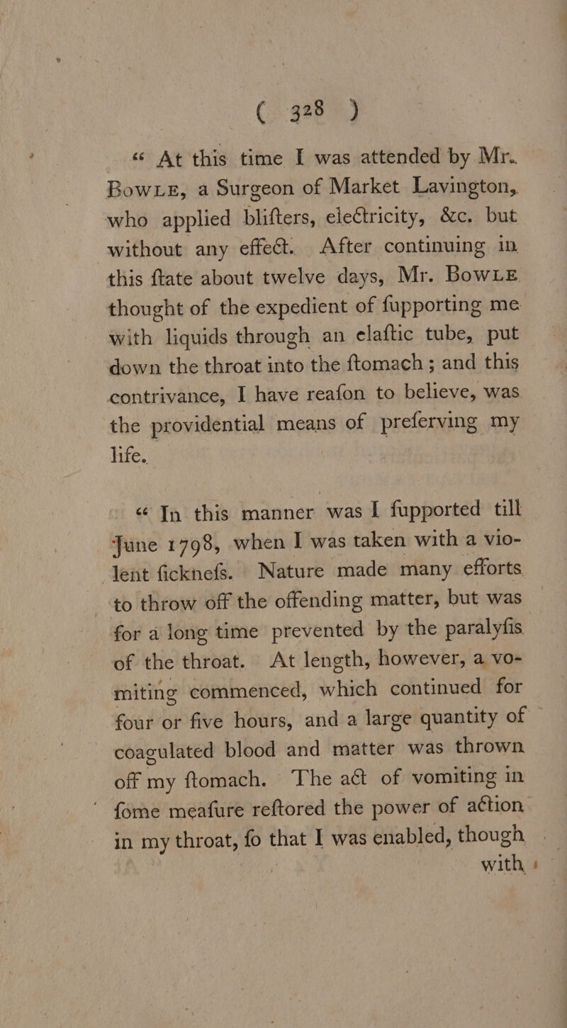 « At this time I was attended by Mr. Bow Le, a Surgeon of Market Lavington, who applied blifters, electricity, &amp;c. but without any effect. After continuing in this ftate about twelve days, Mr. BowLE thought of the expedient of fupporting me with liquids through an elaftic tube, put down the throat into the ftomach ; and this contrivance, I have reafon to believe, was the providential means of preferving my life. ce In this manner was I fupported till June 1798, when I was taken with a vio- lent ficknefs. Nature made many efforts to throw off the offending matter, but was for a long time prevented by the paralyfis of the throat. At length, however, a vo- miting commenced, rise continued for four or five hours, and a large quantity of coagulated blood and matter was thrown off my ftomach. The ad of vomiting in {ome meafure reftored the power of action in my throat, fo that I was enabled, though | | with, »