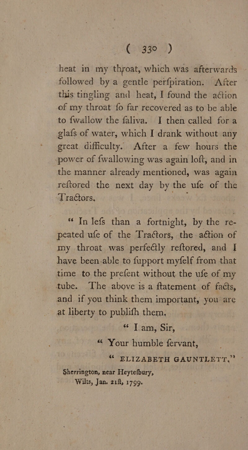 (73.2) heat in my throat, which was afterwards followed by a gentle perfpiration. After this tingling and heat, I found the ation of my throat fo far recovered as to be able to {wallow the faliva. I then called for a glafs of water, which I drank without any great difficulty. After a few hours the ‚power of {wallowing was again loft, and in the manner already mentioned, was again reftored the next day by the ufe of the Tractors, Na) “ Tn lefs than a fortnight, by the re- peated ufe of the Traétors, the adtion of my throat was perfectly reftored, and I have been-able to fupport myfelf from that time to the prefent without the ufe of my tube. Ihe above is a ftatement of facts, and if you think them important, you are at liberty to publifh them, « Tam, Sir, “ Your humble fervant, “ ELIZABETH GAUNTLETT. ~ Sherrington, near Heytefbury, Wilts, Jan. zıfl, 1799.