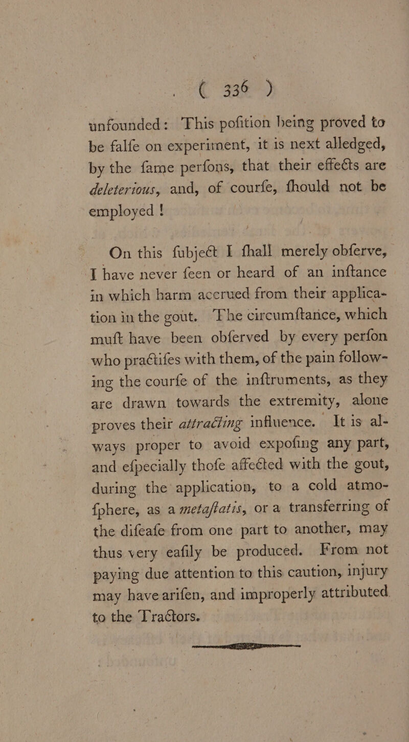 C 38) unfounded: This pofition heing proved to be falfe on experiment, it is next alledged, by the fame perfons, that their effects are deleterious, and, of courfe, fhould not be employed ! On this fubject I fhall merely obferve, ‘J have never feen or heard of an inftance in which harm accrued from their applica- tion inthe gout. The circumftance, which muft have been obferved by every perfon who praétifes with them, of the pain follow- ing the courfe of the inftruments, as they are drawn towards the extremity, alone proves their attradting influence. It is al- ways proper to avoid expofing any part, and efpecially thofe affected with the gout, during the application, to a cold atmo- fphere, as a metaftatis, or a transferring of the difeafe from one part to another, may thus very eafily be produced. From not paying due attention to this caution, injury may havearifen, and improperly attributed. to the Tractors.