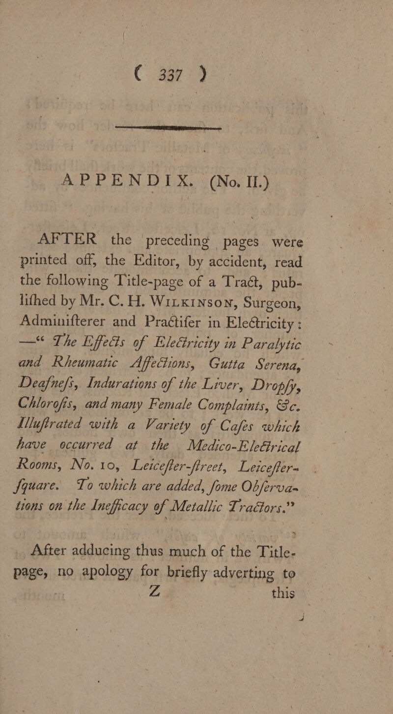 er APPENDIX. (No IL) AFTER the preceding pages were printed off, the Editor, by accident, read the following Title-page of a Tradt, pub- lifhed by Mr. C.H. WILKINSON, Surgeon, Adminifterer and Praétifer in Ele&amp;tricity: — The Efeös of Eleäricity in Paralytic and Rheumatic Affections, Gutta Serena, Deafne/s, Indurations of the Liver, Dropfy, Chlorofis, and many Female Complaints, &amp;c.  Slluftrated with a Variety of Cafes which have occurred at the Medico-EleGrical Rooms, No. 10, Leicefler-flreet, Leicefter- fquare. To which are added, fome Obferva= tions on the Ineficacy of Metallic Tradors.” After adducing thus San, of the Title- page, no apology for briefly adyerting to