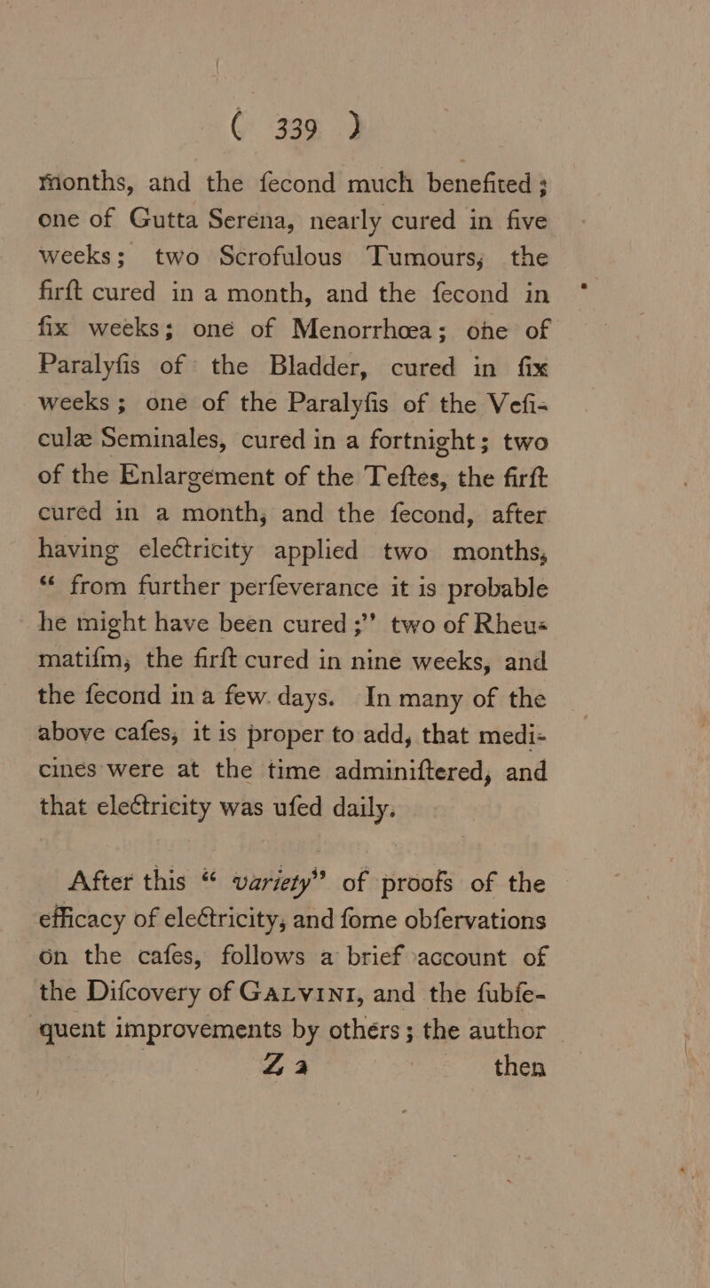 Months, and the fecond much benefited ; one of Gutta Serena, nearly cured in five weeks; two Scrofulous Tumours; the firft cured in a month, and the fecond in fix weeks; one of Menorrhoea; one of Paralyfis of the Bladder, cured in fix weeks; one of the Paralyfis of the Vefi- culæ Seminales, cured in a fortnight; two of the Enlargement of the Teftes, the firft cured in a month; and the fecond, after having electricity applied two months, “ from further perfeverance it is probable he might have been cured ;” two of Rheus matifm, the firft cured in nine weeks, and the fecond in a few. days. In many of the above cafes, it is proper to add, that medi- cines were at the time adminiftered, and that electricity was ufed daily. After this “ variety” of proofs of the efficacy of eleétricity, and fome obfervations on the cafes, follows a brief account of the Difcovery of GALVINI, and the fubie- quent improvements by others; the author | 44 then