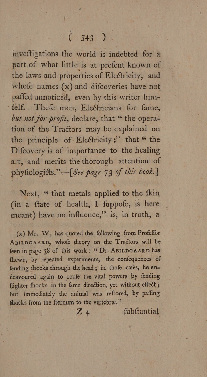 inveftigations the world is indebted for a part of what little is at prefent known of the laws and properties of Electricity, and whofe names (x) and difcoveries have not pafled unnoticed, even by this writer him- -felf. Thefe men, Ele@ricians for fame, but not for profit, declare, that “ the opera- tion of the Traétors may be explained on the principle of Eleétricity ;” that “ the Difcovery is of importance to the healing art, and merits the thorough attention of phyfiologifts.”-—[See page 73 of this book. Next, “ that metals applied to the fkin (in a ftate of health, I fappofe, is here meant) have no influence,” is, in truth, a (x) Mr. W. has quoted the following from Profeflor ABILDGAARD, whofe theory on the Tractors will be feen in page 38 of this work: “ Dr. ABILDGAARD has fhewn, by repeated experiments, the confequences of fending fhocks through the head; in thofe cafes, he en- deavoured again to roufe the vital powers by fending flighter fhocks in the fame diredtion, yet without effect ; but immediately the animal was reftored, by paffing shocks from the fternum to the vertebra.” | Z 4 fubftantial