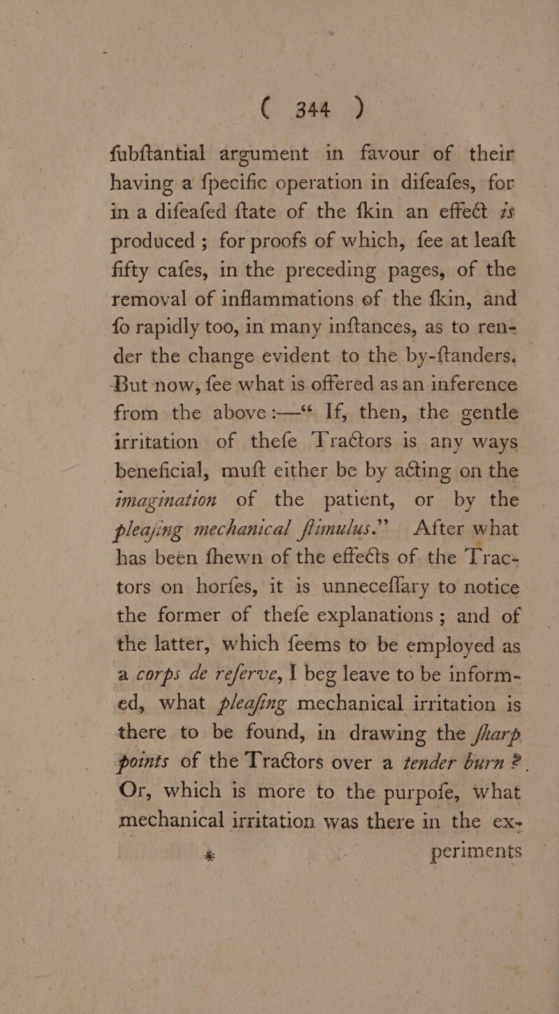 C-. p88) fubftantial argument in favour of their having a fpecific operation in difeafes, for in a difeafed ftate of the {kin an effect 78 produced ; for proofs of which, fee at leaft fifty cafes, in the preceding pages, of the removal of inflammations ef the fkin, and fo rapidly too, in many inftances, as to ren- der the change evident to the by-ftanders. — But now, fee what is offered as an inference from the above :—“ If, then, the gentle irritation of thefe Tractors is any ways beneficial, muft either be by acting on the imagination of the patient, or by the pleajing mechanical fiimulus.’ After what has been (hewn of the effects of. the Tr ace tors on horfes, it is unneceflary to notice the former of thefe explanations ; and of the latter, which feems to be employed as a corps de referve, I beg leave to be inform- ed, what p/eafing mechanical irritation is there to be found, in drawing the flarp points of the Traétors over a del burn 2. Or, which is more to the pur pole, what mechanical irritation was there in the ex- * periments