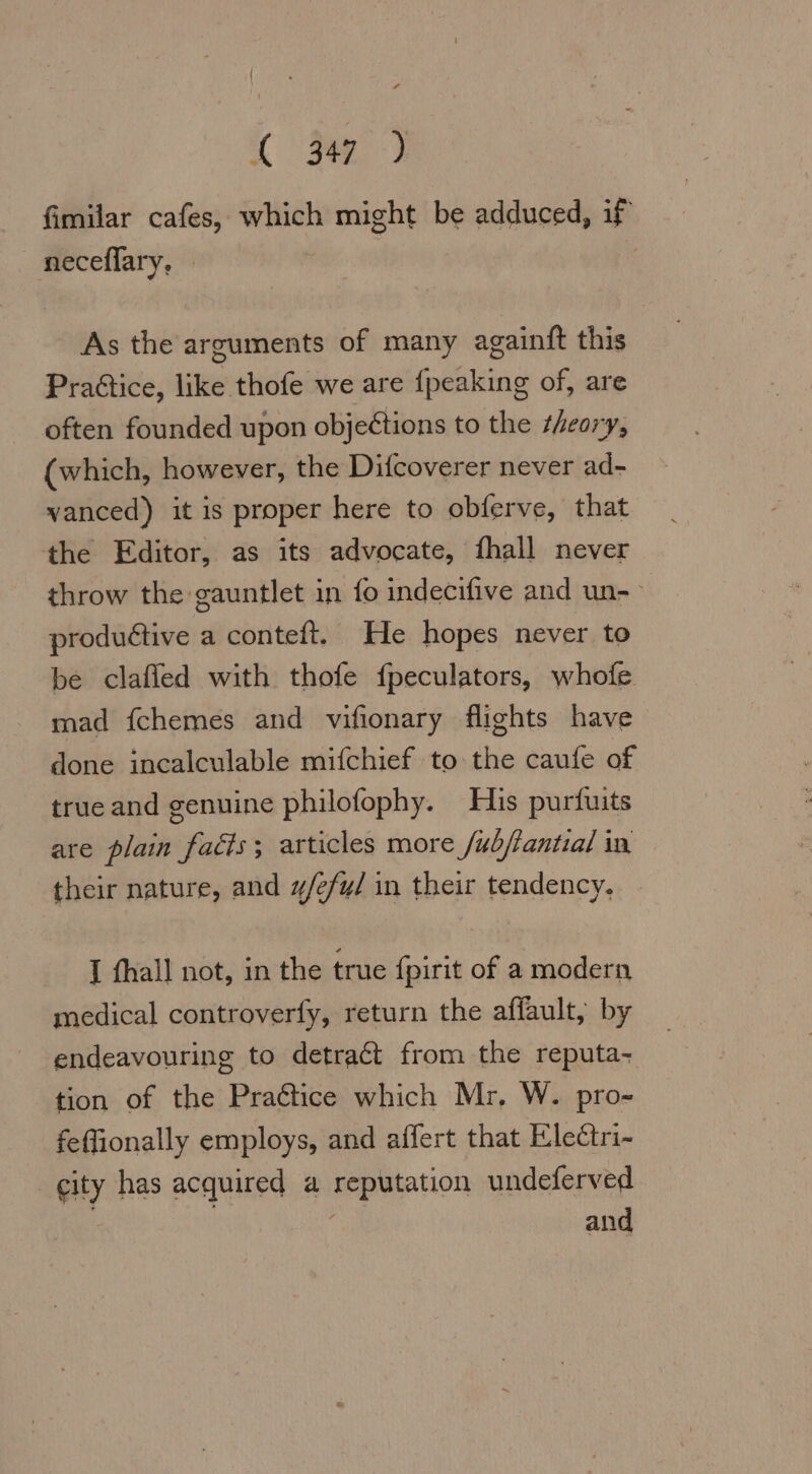 32) fimilar cafes, which might be adduced, if neceflary, As the arguments of many againft this Pra&amp;tice, like thofe we are {peaking of, are often founded upon objeétions to the theory, (which, however, the Difcoverer never ad- vanced) it is proper here to obferve, that the Editor, as its advocate, fhall never throw the gauntlet in fo indecifive and un- productive a conteft. He hopes never to be clafled with thofe fpeculators, whofe mad fchemes and vifionary flights have done incalculable mifchief to the caufe of true and genuine philofophy. His purfuits are plain fadts; articles more /ubjantial in their nature, and #/efy/ in their tendency. I fhall not, in the true fpirit of a modern medical controverfy, return the affault, by endeavouring to detract from the reputa- tion of the Pra@tice which Mr. W. pro- feffionally employs, and affert that Electri- city has acquired a reputation undeferved and
