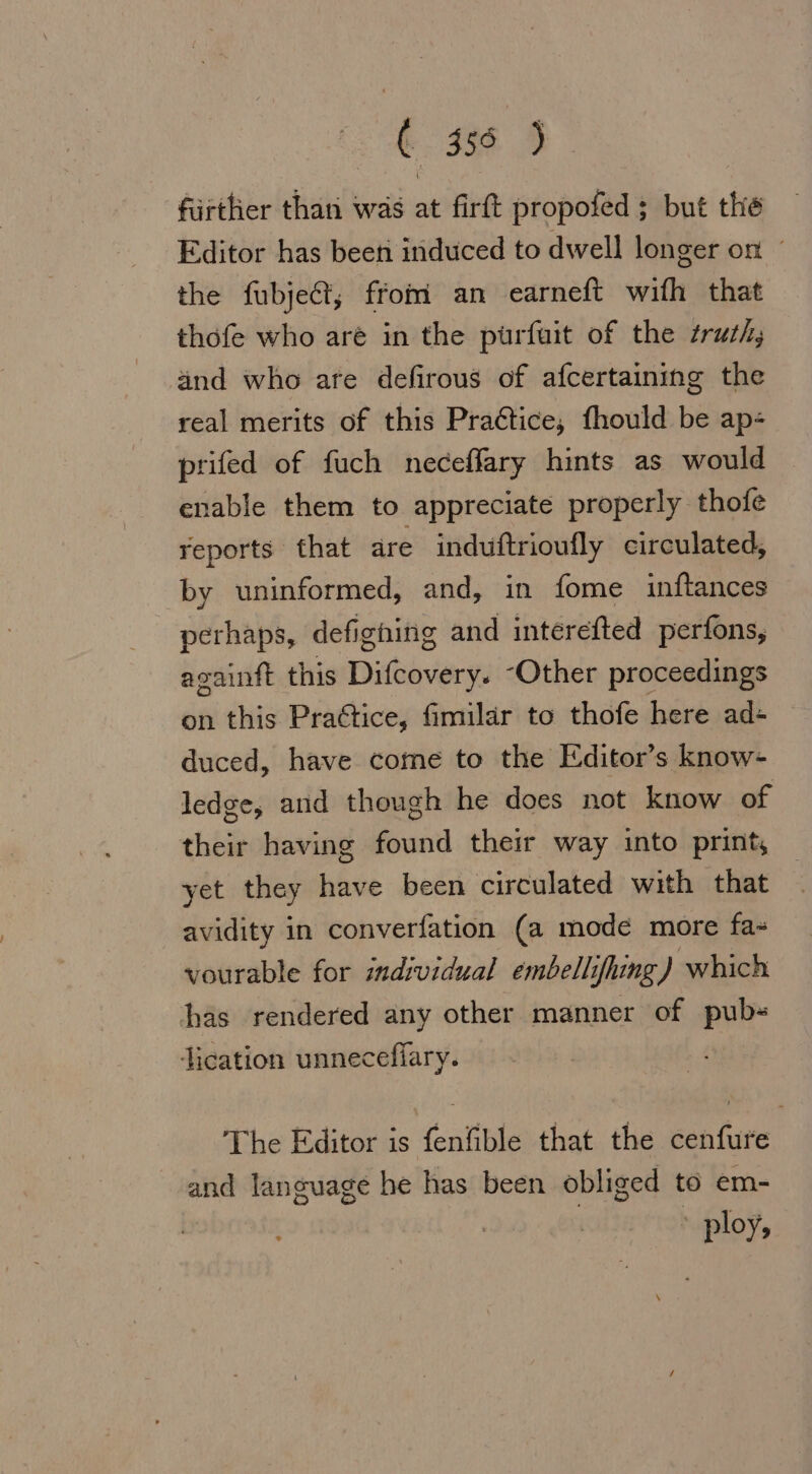 ( 355 ) furtlier than was at firft propofed ; but the Editor has been induced to dwell longer on © the fubject, from an earneft with that thofe who aré in the purfuit of the truth, and who are defirous of afcertaining the real merits of this Practice, fhould be ap- prifed of fuch neceffary hints as would enable them to appreciate properly thofe reports that are induftrioufly circulated, by uninformed, and, in fome inftances perhaps, defighing and interefted perfons, againft this Dieoverss “Other proceedings on this Practice, fimilar to thofe here ad- duced, have come to the Editor’s know- ledge, and though he does not know of their having found their way into print, yet they have been circulated with that avidity in converfation (a mode more fa- vourable for individual embellifhing) which has rendered any other manner of pub» ication unneceflary. The Editor is fenfible that the cenfure and language he has been obliged to em- ploy,