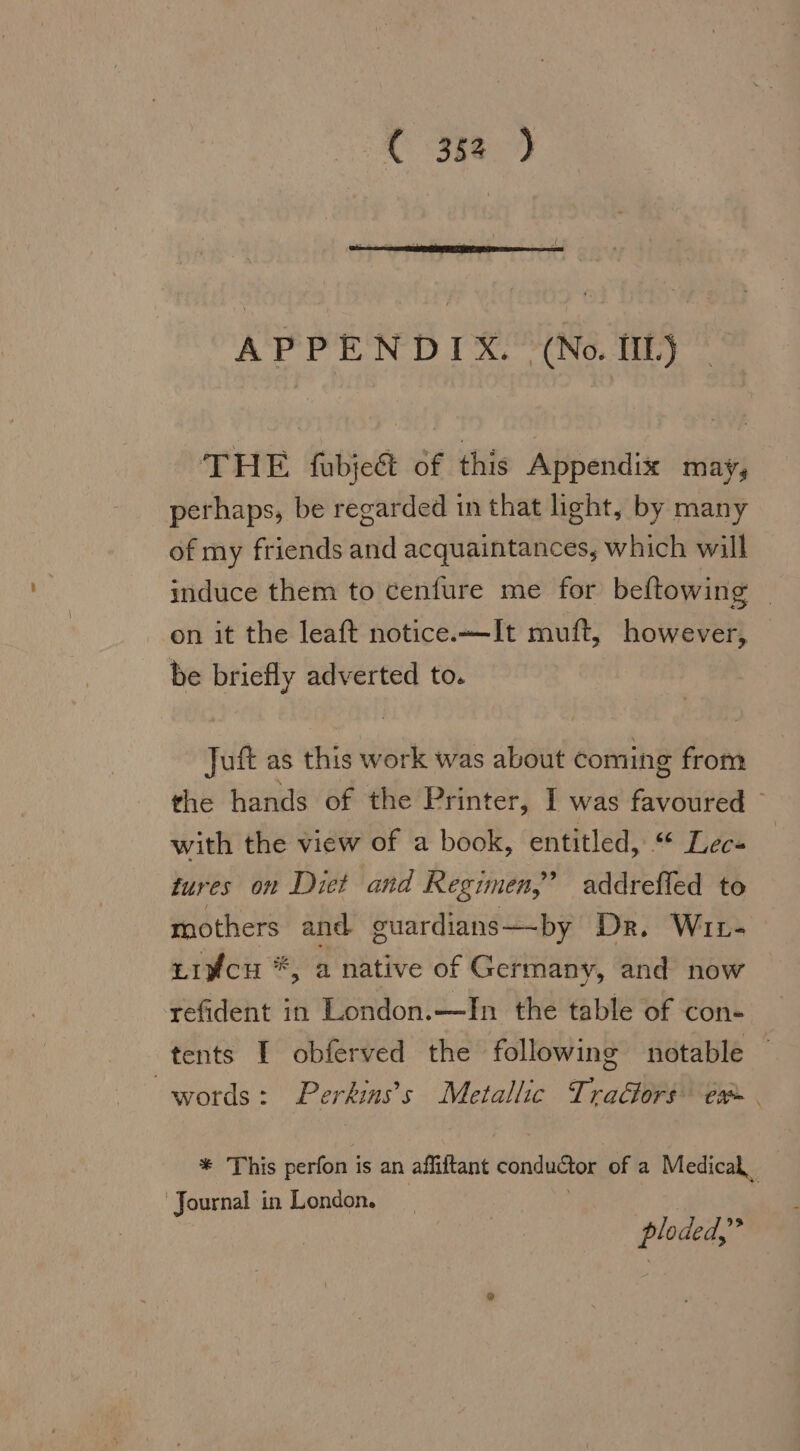 APPENDIX. (No. [IL] THE fubjed of this Appendix may, perhaps, be regarded in that light, by many of my friends and acquaintances, which will induce them to cenfure me for beftowing — on it the leaft notice.«— It muft, however, be briefly adverted to. Juft as this work was about coming from the hands of the Printer, I was favoured ° with the view of a book, entitled, “ Lee- tures on Diet and Regimen,’ addrefled to mothers and guardians—by Dr. Wır- tıyfcH *, a native of Germany, and now refident in London.—In the table of con- tents I obferved the following notable — words: Perkins’s Metallic Tradors ex. + This perfon is an affiftant conductor of a Medical Journal in London. } ploded,”