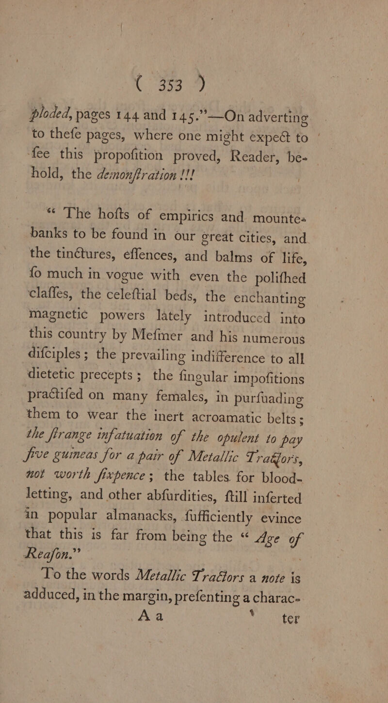 Br ploded, pages 144 and 145.”—On adverting to thefe pages, where one might expect to | ‘fee this propofition proved, Reader, be- | hold, the demonffration ! ae “ The hofts of empirics and. mounte- banks to be found in our great cities, and the tin&amp;tures, effences, and balms of life, fo much in vogue with even the polifhed clafles, the celeftial beds, the enchanting Magnetic powers lately introduced into this country by Mefmer and his numerous difciples ; the prevailing indifference to all dietetic precepts ; the fingular impofitions practifed on many females, in purfuading them to wear the inert acroamatic belts ; the firange infatuation of the opulent to py jive guineas for a pair of Metallic Tradjors, not worth fixpence; the tables for blood- letting, and other abfurdities, ftill inferted in popular almanacks, fufficiently evince that this is far from being the « Age of Reafon.”’ hom To the words Metallic TraGors a note is adduced, in the margin, prefenting a charac- Aa yi eter