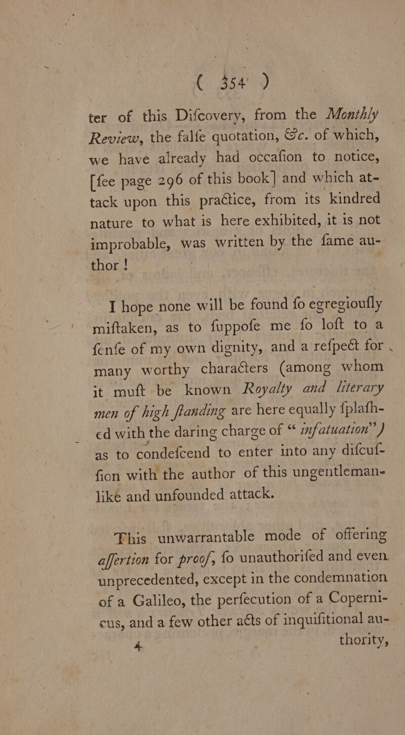 ter of this Difcovery, from the Monthly Review, the falfe quotation, Sc. of which, we have already had occafion to notice, [fee page 296 of this book] and which at- tack upon this practice, from its kindred nature to what is here exhibited, it is not improbable, was written by the fame au- thor! |  I hope none will be found fo egregioufly miftaken, as to fuppofe me fo loft to a fenfe of my own dignity, and a refpect for many worthy characters (among whom it muft be known Royalty and literary men of high flanding are here equally fplafh- ed with the daring charge of “ mfatuatıon”) as to A RØR to enter into any difcuf- fion with the author of this ungentleman- like and unfounded attack. This unwarrantable mode of offering affertion for proof, fo unauthorifed and even. unprecedented, except in the condemnation of a Galileo, the perfecution of a Coperni- cus, and a few other atts of inquifitional au- 4 | thority,