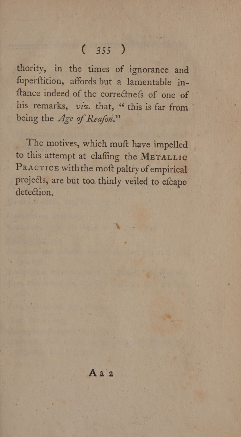 3557) thority, in the times of ignorance and fuperftition, affords but a lamentable in- {tance indeed of the correétnefs of one of his remarks, wuzz. that, “ this is far from  being the Age of Reafon.” _ The motives, which muft have impelled | to this attempt at claffing the Merarrıc PRACTICE withthe moft paltry of empirical projects, are but too thinly vane to efcape detection, Aa 2