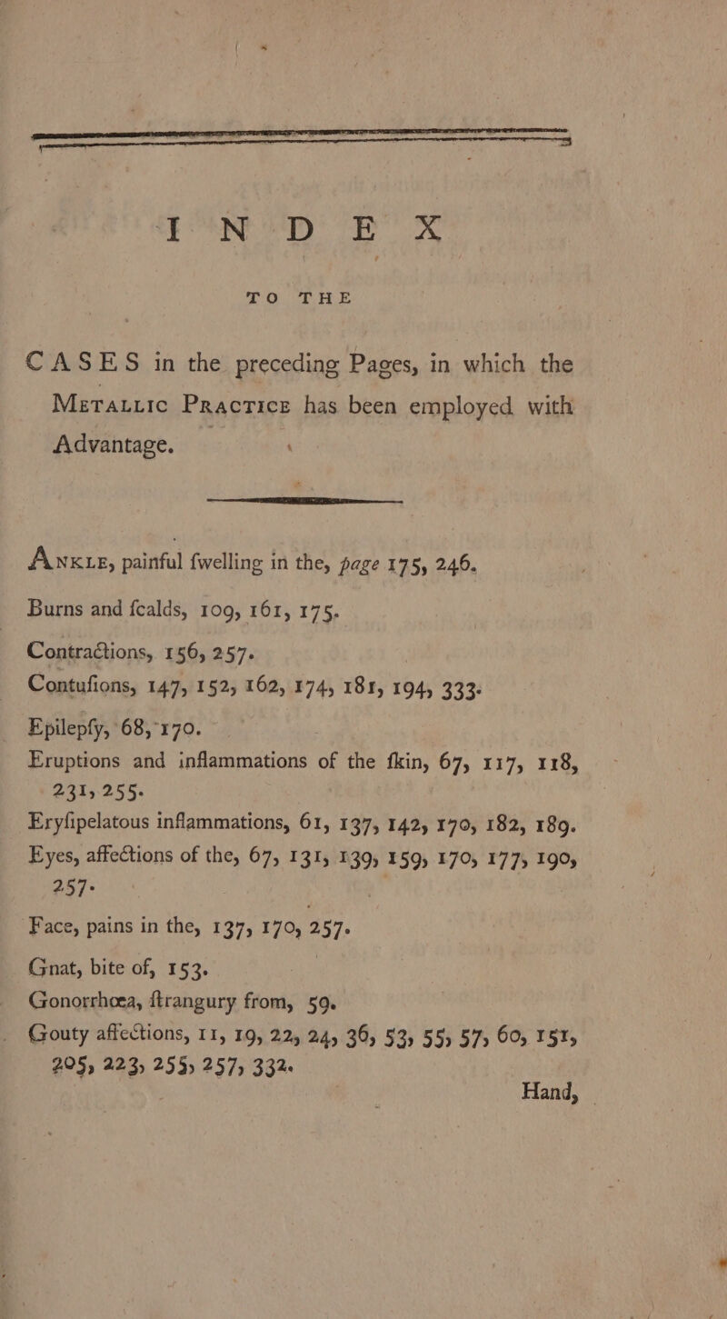 CF RNG SEY EX CASES in the preceding Pages, in which the Meratiic Practice has been employed with Advantage. ÅNnKLE, painful fwelling in the, page 175, 246. Burns and fcalds, 109, 161, 175. Contraétions, 156, 257. Contufions, 147, 152, 162, 174, 181, 194, 333: Epilepfy, 68,°170. Eruptions and inflammations of the fkin, 67, 117, 118, 2313255. Eryfipelatous inflammations, 61, 137, 142, 170, 182, 189. Eyes, affections of the, 67, 131, 139, 159, 170, 177, 190, 287: | Ä | Face, pains in the, 137, 170, 257. Gnat, bite of, 153. | Gonorrhoea, ftrangury from, 59. Gouty affections, 11, 19, 22, 24, 36, 53, 55) 57, 60, 151, 205, 223, 255, 257, 332. Hand,