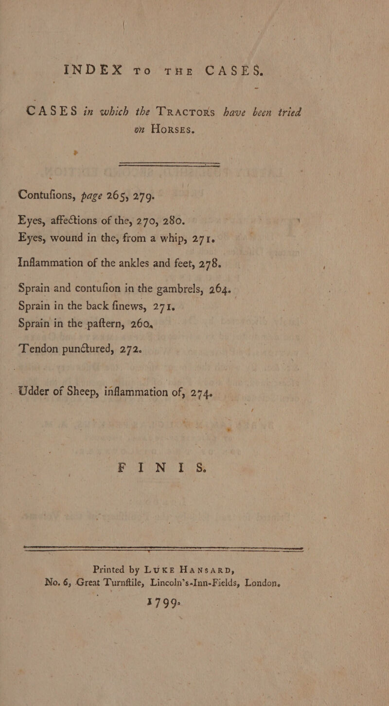 SE SCH cobich thei xovors, Baur Win on Horses. Contufions, page 265, 279. Eyes, affections of the, 270, 280. | Eyes, wound in the, from a whip, 271. Inflammation of the ankles and feet, 278. Sprain and contufion in the gambrels, 264. Sprain in the back finews, 271. Sprain in the paftern, 260, Tendon punctured, 272. . Udder of Sheep, inflammation of, 274. FIN IS Printed by LUKE HANSARD, No. 6, Great Turnftile, Lincoln’s-Inn-Fields, London. 1799