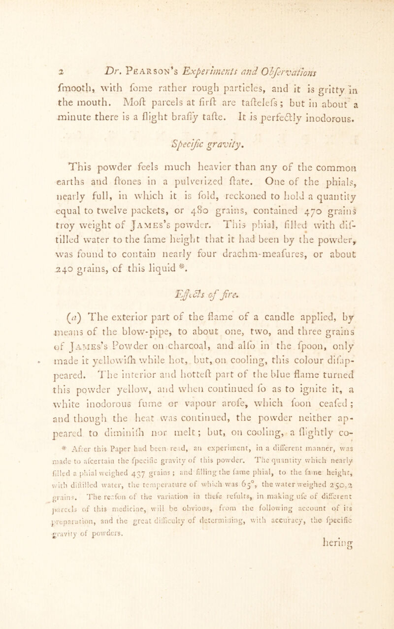 fmooth, with feme rather rough particles, and it is gritty In the mouth. Moft parcels at firft are taftelefs ; but in about' a minute there is a flight brafiy tafte. It is perfedlly inodorous. Specific gravity. This powder feels much heavier than any of the common earths and ftones In a pulverized ftate. One of the phials, nearly full, in which it is fold, reckoned to hold a quantity equal to twelve packets, or 480 grains, contained 470 grains troy weight of James’s powder. This- plhal, filled with dl(- tilled water to the fame height that it had been by the powder, was found to contain nearly four drachm-meafures, or about .240 grains, of this liquid Eft els of fire. (^/) The exterior part of the flame of a candle applied, by means of the blow-pipe, to about one, two, and three grains of James’s Powder on charcoal, and alio in the fpoon, only made it yellowifh while hot, but, on cooling, this colour difap- peared. The interior and hottefl: part of the blue flame turned this powder yellow, and when continued fo as to ignite It, a white Inodorous fume or vapour arofe, which foon ceafed ; and though the heat was continued, the powder neither ap- peared to diminiih nor melt; but, on cooling, a (lightly co- After this Paper had been read, an experiment, in a diiTerent manner, was made to alcertain the fpecihe gravity of this powder. The quantity which nearly filled a phial weighed 4^7 grains ; and filling the fame phial, to the fame height, with dlflillcd water, the temperature of which was 65°, the water weighed 250. grains. The rer.fon of the variation in thefe i'cfults, in making ufe of different jiarctls of this medicine, will be obvious, from the following account of its prep a ration, and the great didiculty of determining, with accuracy, the fpecific ■gi'avity ol powders. fieri 112: o