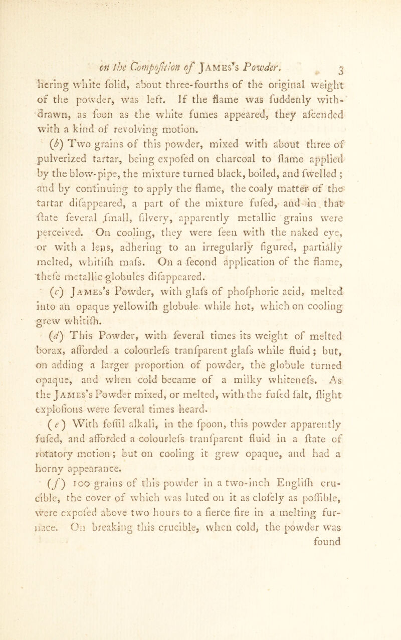 liering white folid, about three-fourths of the original weight of the powder, was left. If the flame was fuddenly with-‘ 'drawn, as foon as the white fumes appeared, they afcended wdth a kind of revolving motion. {b) Two grains of this powder, mixed with about three of pulverized tartar, being expofed on charcoal to flame applied by the blow-pipe, the mixture turned black, boiled, and fwelled ; and by continuing to apply the flame, the coaly matter* of the tartar difappeared, a part of the mixture fufed, and in that date feveral fmall, filvery, apparently metallic grains w^ere perceived. On cooling, tliey w^ere feen with the naked eye, or with a lens, adhering to an irregularly figured, partially melted, wiiitifh mafs. On a fecond application of the flame, thefe metallic globules difappeared. (r) James’s Powder, with glafs of phofphoiic acid, melted into an opaque yellowifh globule, while hot, wiilch on cooling grew whitifh. (^) This Powder, with feveral times its weight of melted borax, afforded a colourlefs tranfparent glafs while fluid; but, on adding a larger proportion of pow^der, the globule turned opaque, and wiien cold became of a milky whitenefs. As the James’s Powder mixed, or melted, with the fufed fait, flight explofions were feveral times heard* () With foflil alkali, In the fpoon, this powder apparently fufed, and afforded a colourlefs tranfparent fluid in a ftate of rotatory motion; but on cooling it grew opaque, and had a horny appearance. (y) 100 grains of this powder in a two-inch Engilfli cru- cible, the cover of w^hich was luted on it as clofely as poffible, w^ere expofed above two hours to a fierce fire in a melting fur- nace. On breaking this crucible^ when cold, the powder w^as found