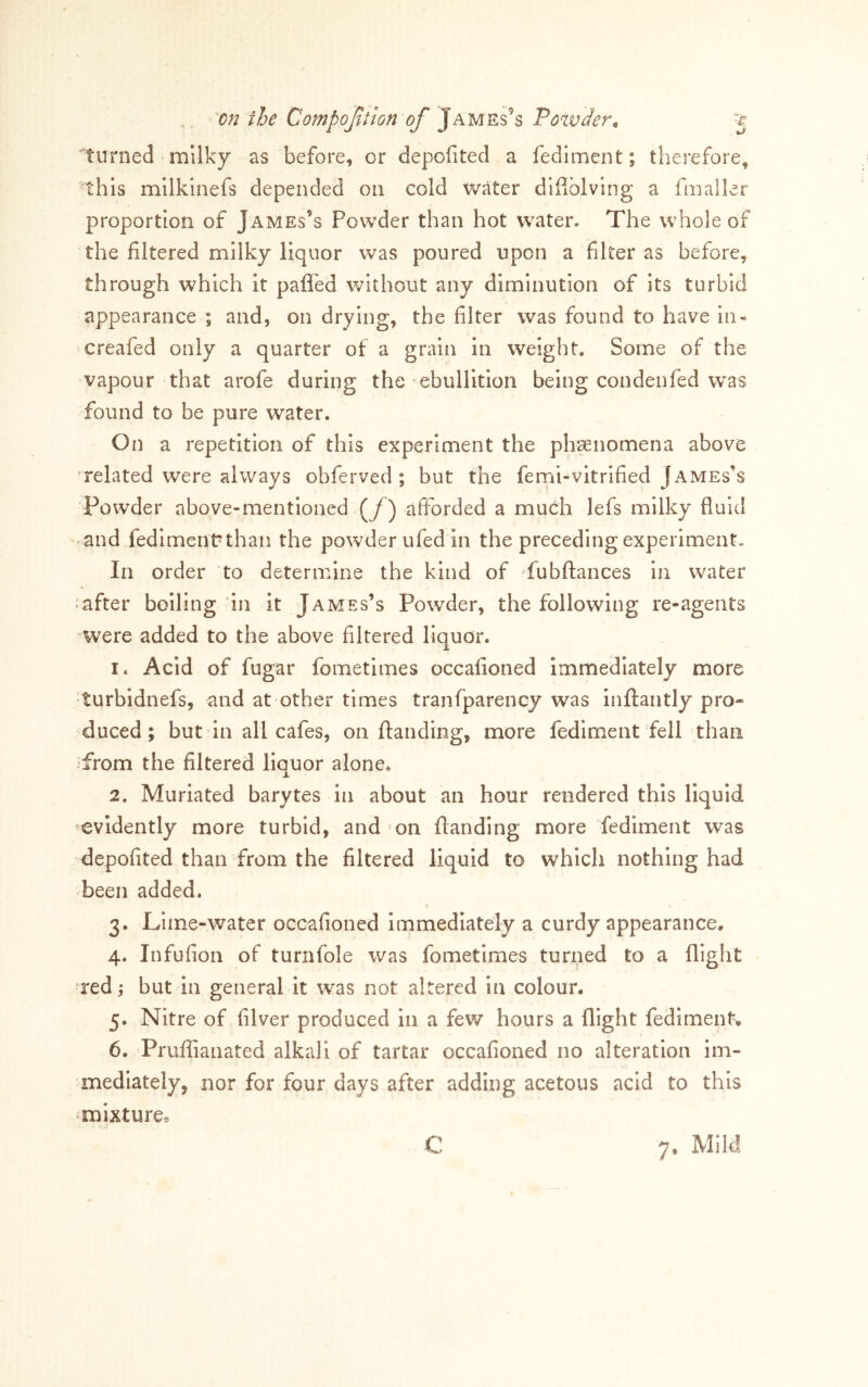 turned milky as before, or depofited a fediment; therefore, this mllkinefs depended on cold water dlflblving a fmaller proportion of James’s Powder than hot water. The whole of the filtered milky liquor was poured upon a filter as before, through which it pafl'ed without any diminution of its turbid appearance ; and, on drying, the filter was found to have in- ^creafed only a quarter of a grain in weight. Some of the vapour that arofe during the ebullition being condenfed was found to be pure water. On a repetition of this experiment the ph^enomena above related were always obferved ; but the femi-vitrified James’s Powder above-mentioned (/) afforded a much lefs milky fluid and fedimenUthan the powder ufed in the preceding experiment. In order to determine the kind of fubflances in water «after boiling in it James’s Powder, the following re-agents were added to the above filtered liquor. 1. Acid of fugar fometimes occafioned immediately more turbidnefs, and at other times tranfparency was inflantly pro- duced ; but in all cafes, on ftanding, more fediment fell than from the filtered liquor alone. 2. Muriated barytes in about an hour rendered this liquid evidently more turbid, and on ftanding more fediment was depofited than from the filtered liquid to which nothing had been added. 3. Lime-water occafioned immediately a curdy appearance. 4. Infufion of turnfole was fometimes turned to a flight red j but in general it was not altered in colour. 5. Nitre of filver produced in a few hours a flight fediment. 6. Prufiianated alkali of tartar occafioned no alteration im- mediately, nor for four days after adding acetous acid to this ?mlxture=