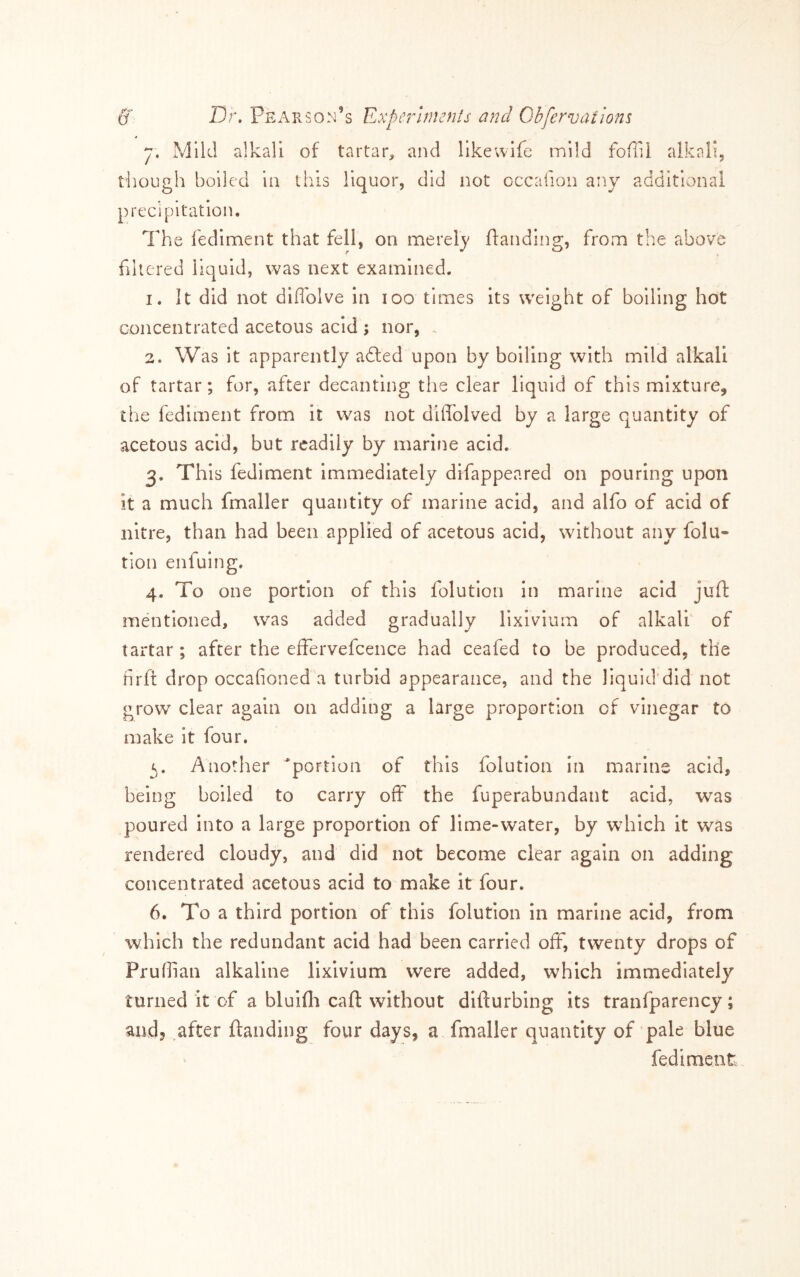 7. Mild alkali of tartar, and llkewlfe mild foffil alkali, though boiled In this liquor, did not occaiion any additional precipitation. The fedlment that fell, on merely Handing, from the above filtered liquid, was next examined. 1. It did not diflblve In 100 times its weight of boiling hot concentrated acetous acid ; nor, . 2. Was it apparently adled upon by boiling with mild alkali of tartar; for, after decanting the clear liquid of this mixture, the fedlment from it was not dUTolved by a large quantity of acetous acid, but readily by marine acid, 3. This fedlment immediately dlfappeared on pouring upon it a much fmaller quantity of marine acid, and alfo of acid of nitre, than had been applied of acetous acid, without any folu- tion enfuing. 4. To one portion of this folutlon In marine acid juft mentioned, was added gradually lixivium of alkali of tartar ; after the effervefcence had ceafed to be produced, the hrft drop occafioned a turbid appearance, and the liquid’did not grow clear again on adding a large proportion of vinegar to make it four. Another portion of this folution in marine acid, being boiled to carry off the fuperabundant acid, was poured into a large proportion of lime-water, by wdiich it w^as rendered cloudy, and did not become clear again on adding concentrated acetous acid to make it four. 6. To a third portion of this folution in marine acid, from which the redundant acid had been carried off, twenty drops of Pruhian alkaline lixivium were added, which immediately turned it of a bluifti caft without difturbing its tranfparency; and, after ftanding four days, a fmaller quantity of pale blue fedimcnt