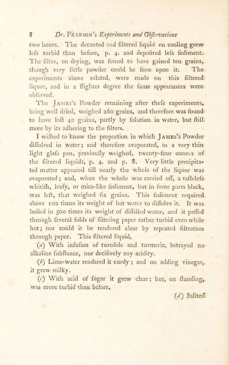 two hours. The decanted and filtered liquid on cooling grew lefs turbid than before, p. 4. and depofited lefs fedimento. The filter, on drying, was found to have gained ten grains^ though very little powder could be feen» upon it. The experiments above related, were made on this filtered liquor, and in a {lighter degree the fame appearances were obferved. The James’s Powder remaining after thefe experiments, being well dried, weighed 260 grains, and therefore was founds to have lofl 40 grains, partly by folution in water, but ftill more by its adhering to the filters. I wiflaed to know the proportion in which Jameses Powder diffolved in water; and therefore evaporated, in a very thin light glafs pan, previoufly weighed, twenty-four ounces ofi the filtered liquids, p. 4. and p. 8. Very little precipita- ted matter appeared till nearly the whole of the liquor was evaporated ; and, when the whole was carried otfi, a tafl:elefs« whitKh, leafy, or mica-like fediment, but in fome parts black, was left, that weighed fix grains. This fediment required above 100 times Its weight of hot water to diflolve it. It was boiled In 500 times its weight of diftilled water, and it palled through feveral folds of filtering paper rather turbid even while hot; nor could it be rendered clear by repeated filtration through paper. This filtered liquid, {a) With infufion of turnfole and turmeric, betrayed na- alkaline fubftance, nor decifively any acidity. Lime-Water rendered it curdy ; and on adding vinegar,, it grew milky. (c) With acid of fugar it grew clear; but, on {landing,, was more turbid than.before, (^) Salited^