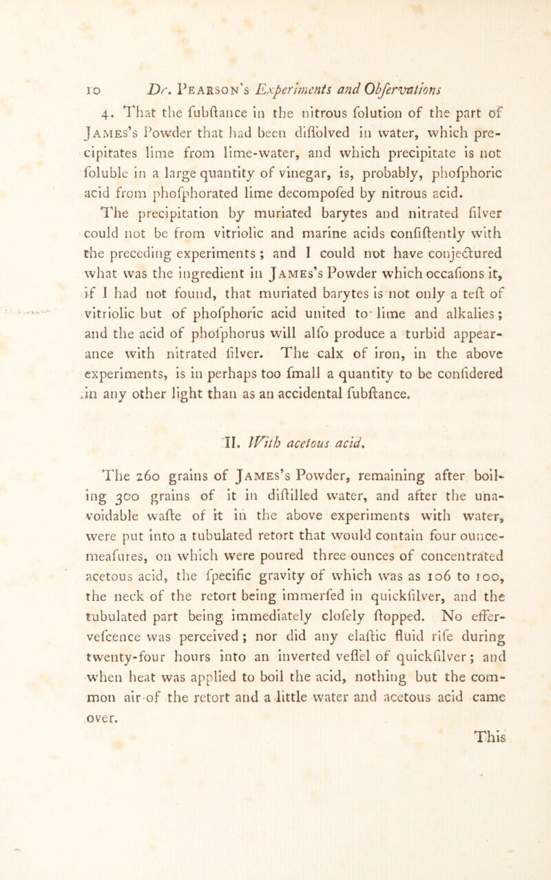 4. That the fubftance in the nitrous folution of the part of James’s Powder that had been dlflblved in water, which pre- cipitates lime from lime-water, and which precipitate is not foluble in a large quantity of vinegar, is, probably, phofphoric acid from phofphorated lime decompofed by nitrous acid. The precipitation by muriated barytes and nitrated filver could not be from vitriolic and marine acids confidently with the preceding experiments ; and I could not have conjedured what was the ingredient in James’s Powder which occafions it, if J had not found, that muriated barytes is not only a teft of vitriolic but of phofphoric acid united to* lime and alkalies; and the acid of phofphorus will alfo produce a turbid appear- ance with nitrated filver. The calx of iron, in the above experiments, is in perhaps too fmall a quantity to be conlidered dn any other light than as an accidental fubftance. 11. IVith acetous acid. The 260 grains of James’s Powder, remaining after boll- ing 3C0 grains of it in diftilled water, and after the una- voidable wafte of it in the above experiments with water, were put into a tubulated retort that would contain four ounce- meafures, on which were poured three ounces of concentrated acetous acid, the fpecific gravity of which was as 106 to 100, the neck of the retort being immerfed in qiiickfilver, and the tubulated part being immediately clofely flopped. No effer- vefcence was perceived ; nor did any elaftic fluid rife during twenty-four hours into an Inverted vefl'el of quickfilver; and •when heat was applied to boil the acid, nothing but the com- mon air of the retort and a little water and acetous acid came over. This