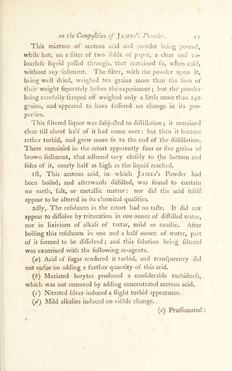 This mixture of acetous acid and powder being poured, while hot, on a filter of two folds of paper, a clear and co- lourlefs liquid paffed through, that remained fo, when cold, without any fediment. The filter, with the powder upon it, being well dried, weighed ten grains more than tlie ium of their weight feparatcly before the experiment; but the powder being carefully feraped off weighed only a little more than 240 grains, and appeared to have lufiered. no change in its pro- perties. This filtered liquor was fubjedled to difiiilation ; it remained ’ clear till about half of it had come over: hut then it became rather turbid, and grew more fo to the end of the diflillation. There remained in the retort apparently four or five grains of brown fediment, that adhered very clofely to the bottom and fides of it, nearly half as high as the liquid reached. ift, This • acetous acid^ in. which James’s Powder had been boiled, and afterwards diftilled, was found to contain no earth, fait, or metallic matter: nor did the acid itfelf 'appear to be altered in its chemical qualities. 2dly, The refiduum in the retort had no tafte. It did not appear to diflblve by trituration in one ounce of diftilled water, nor in lixivium of alkali of tartar, mild or cauftic. After boiling this refiduum in one and a half ounce of' water, part of it feemed to be dilTolved ; and this folution being filtered was examined with the following re-agents. {a) Acid of fugar rendered it turbid, and tranfparency did not enfue on adding a further quantity of this acid. (F) Muriated barytes produced a confiderable turbidnefs.,. which was not removed by adding concentrated acetous acid,. (r) Nitrated filver induced a flight turbid appearance. {d) Mild alkalies Induced no vifible change,. (f) Pfuflianatedj