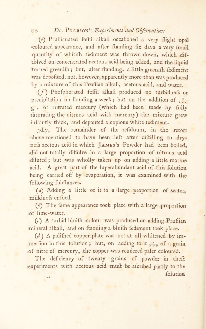 -iz Dr. Experiments and O^rvaf/ons (£’) Pruffianated foffil alkali occafioned a veiy flight opal vcoloured appearance, and after ftanding fix days a very fmall quantity of whitifli fediment was thrown down, which dlf- folved on concentrated acetous acid being added, and the liquid ^turned greenifh; but, after flanding, a little greenifh fediment was depofited, not, however, apparently more than was produced ^by a mixture of this Priiffian alkali, acetous acid, and water. ' (y') Phofphorated foffil alkali produced no turbidnefs or precipitation on flanding a week; but on the addition of gr. of nitrated mercury (which had been made by fully faturating the nitrous acid with mercury) the mixture grew^ inftantly thick, and depofited a copious white fediment. 3dly, The remainder of the refiduum, in the retort -above mentioned to have been left after diftilling to dry- nefs acetous acid in which James’s Powder had been boiled, ^did not totally diffolve in a large proportion of nitrous acid ,diluted ; but was wholly taken up on adding a little marine acid. A great part of the fuperabundant acid of this folutlon being carried off by evaporation, it was examined with the following fubflances. (^/) Adding a little of it to a large proportion of water,^ milkinefs enfued, (^) The fame appearance took place with a large proportion ^of lime-water. (t:) A turbid blulfli colour was produced on adding Pruflian mineral alkali, and on flanding a bluifh fediment took place. (J) A poll (lied copper plate was not at all whitened by im« merfion in this folutlon ; but, on adding to it of a grain of nitre of mercury, the copper was rendered paler coloured. The deficiency of twenty grains of powder in thefe experiments with acetous acid mufl be aferibed partly to the folutiom