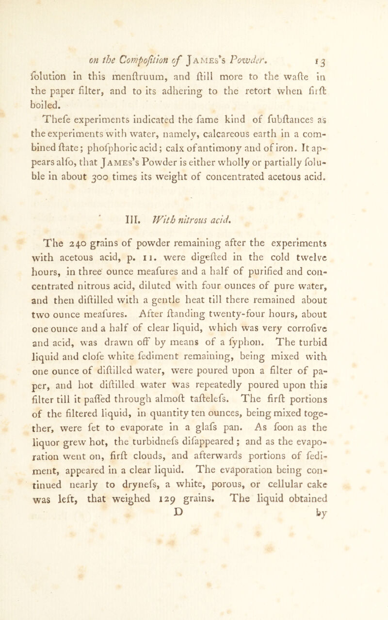 folution in this menftruum, and ftill more to the wafte in the paper filter, and to Its adhering to the retort when firfl boiled. Thefe experiments indicated the fame kind of fubftances as the experiments with water, namely, calcareous earth In a com* billed flate; phofphoric acid; calx of antimony and of iron. Itap* pears alfo, that James’s Powder is either wholly or partially folu* ble in about 300 times its weight of concentrated acetous acid. Ill, Wkh nitrous acid* The 240 grains of powder remaining after the experiments wnth acetous acid, p, 11. were digefied in the cold twelve hours, in three' ounce meafures and a half of purified and con* centrated nitrous acid, diluted with four ounces of pure water, and then diftilled with a gentle heat till there remained about two ounce meafures. After ftandlng twenty-four hours, about one ounce and a half of clear liquid, which was very corrofive and acid, was drawn off by means of a fyphon. The turbid liquid and clofe white fediment remaining, being mixed with one ounce of diftilled water, were poured upon a filter of pa» per, and hot diftilled water was repeatedly poured upon this filter till it paflbd through almoft taftelefs. The firft portions of the filtered liquid, in quantity ten ounces, being mixed toge* ther, were fet to evaporate in a glafs pan. As foon as the liquor grew hot, the turbidnefs difappeared | and as the evapo* ration went on, firft clouds, and afterwards portions of fedi- ment, appeared In a clear liquid. The evaporation being con- tinued nearly to drynefs, a white, porous, or cellular cake was left, that weighed 129 grains. The liquid obtained JQ bv