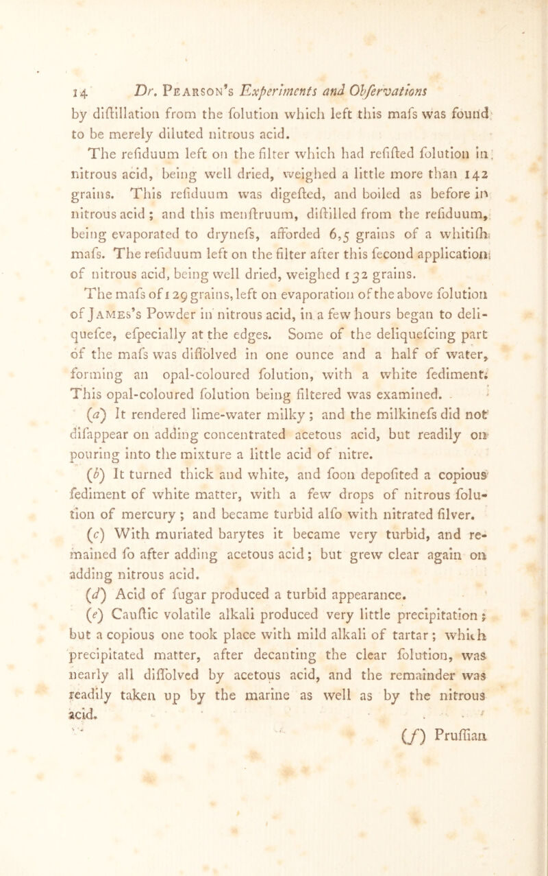 by diftlllatloii from the folutloii which left this mafs was foutld^ to be merely diluted nitrous acid. The refiduum left on the filter which had refifted folutlon in; nitrous acid, being well dried, weighed a little more than 142 grains. This refiduum w’as digefted, and boiled as before in nitrous acid; and this menftruum, diftllled from the refiduum,, being evaporated to drynefs, afforded 6,5 grains of a whitiflii mafs. The refiduum left on the filter after this fecond application; of nitrous acid, being well dried, weighed 132 grains. The mafs of 129 grains, left on evaporation of the above folutlon of James’s Powder in nitrous acid, in a few hours began to deli- quefee, efpecially at the edges. Some of the deliquefeing part of the mafs was diflblved in one ounce and a half of water, forming an opal-coloured folution, with a white fediment^ This opal-coloured folution being filtered was examined. . (^) It rendered lime-water milky ; and the milkinefs did not' difappear on adding concentrated acetous acid, but readily on* pouring into the mixture a little acid of nitre. r< (i) It turned thick and white, and fooii depofited a copious fediment of white matter, with a few drops of nitrous folu- tioii of mercury ; and became turbid alfo with nitrated filver. (c) With muriated barytes it became very turbid, and re- mained fo after adding acetous acid; but grew clear again on adding nitrous acid. (^/) Acid of fngar produced a turbid appearance. (^) Cauflic volatile alkali produced very little precipitation p but a copious one took place with mild alkali of tartar; whkh precipitated matter, after decanting the clear folutlon, was nearly all diffolved by acetous acid, and the remainder was readily taken up by the marine as well as by the nitrous acid. ' > ^ ^ (f) Prufliaa