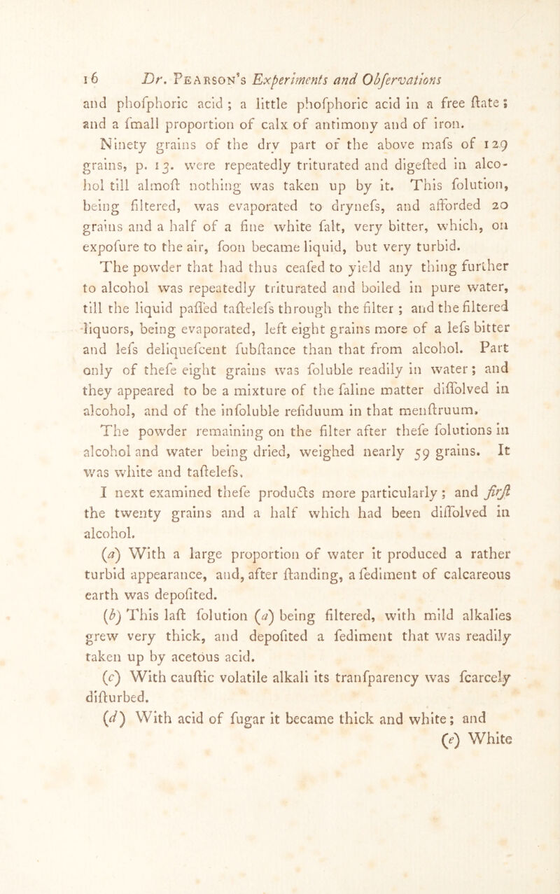 and phofphoric acid ; a little phofphoric acid In a free ftate; and a fmall proportion of calx of antimony and of iron. Ninety grains of the dry part of the above mafs of 129 grains, p. 13. were repeatedly triturated and digefted in alco- hol till alrnoft nothing was taken up by it. This folution, being filtered, was evaporated to drynefs, and afforded 20 grains and a half of a fine white fait, very bitter, which, on expofure to the air, foon became liquid, but very turbid. The powder that had thus ceafed to yield any thing further to alcohol was repeatedly triturated and boiled in pure water, till the liquid paffed talfelefs through the filter ; and the filtered liquors, being evaporated, left eight grains more of a lefs bitter and lefs deliquefcent fubfiance than that from alcohol. Part only of thefe eight grains was foluble readily in water; and they appeared to be a mixture of the faline matter dilTolved in alcohol, and of the infoluble refiduum in that menfiruum. The powder remaining on the filter after thefe folutions in alcohol and water being dried, weighed nearly 59 grains. It was white and tafielefs, I next examined thefe produfls more particularly; and jirjl the twenty grains and a half which had been diffolved in alcohol. {a) With a large proportion of water it produced a rather turbid appearance, and, after ftanding, a lediment of calcareous earth was depofited. (^) This laft folution (^) being filtered, with mild alkalies grew very thick, and depofited a fediment that was readily taken up by acetous acid, (c) With cauftic volatile alkali its tranfparency was fcarcely difturbed. (r/) With acid of fugar it became thick and white; and ((?) White