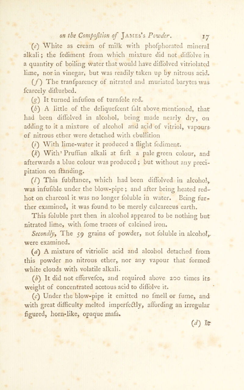 (ej White as cream of milk with phofphorated mineral alkali; the fediment from which mixture did not diffolve in a quantity of boiling water that would have diffolved vltrlolated limCy nor in vinegar, but w^as readily taken up by nitrous ackk (f) The tranfparency of nitrated and muriated barytes was fcarcely difturbed. (^) It turned infufion of turn foie red» (/6) A little of the dellquefcent fait above mentioned, that had been diffolved in alcohol, being made nearly dry, on adding to It a mixture of alcohol and acid of vitriol, vapourS' of nitrous ether were detached with ebullition (/) With lime-water it produced a flight fediment. (^) Wlth-Pruffian alkali at firfl: a pale green colour, and afterwards a blue colour was produced ; but without any preci- pltation on ftanding. (/) This fubflance, which had been diffolved in alcohol^ was infufible under the blow-pipe; and after being heated red- hot on charcoal It was no longer foluble in water. Being fur- ther examined, it was found to be merely calcarecus earth. This foluble part then in alcohol appeared to be notliing but nitrated lime, with fome traces of calcined iron. Secondly^ The 59 grains of powder, not foluble 111 alcohol,,, were examined. {a) A mixture of vitriolic acid and alcohol detached from this powder no nitrous ether, nor any vapour that formed white clouds with volatile alkali. {f) It did not effervcfce, and required above 200 times its weight of concentrated acetous acid to diffolve it, ((:) Under the blow-pipe it emitted no fmell or fume, and With great difficulty melted imperfedly, affording an irregular figured, horn-like, opaque mafs,. {d) Ir