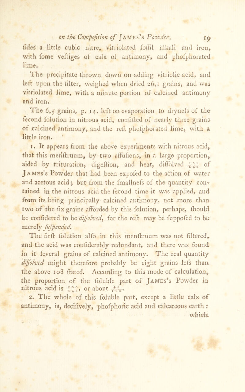 fides a little cubic nitre, vitrioLitcd foffil alkali and iron, with fome veftiges of calx of antimony, and phofphorated lime. The precipitate thrown down on adding vitriolic acid, and left upon the filter, weighed when dried 26,1 grains, and was vitriolated lime, with a minute portion of calcined antimony and iron. The 6,5 grains, p. 14, left on evaporation to drynefs of the fecond folution In nitrous acid, confifted of nearly three grains of calcined antimony, and the reft phofphorated lime, with a little iron. 1. It appears from the above experiments with nitrous acid, that this menftruum, by two afFufions, in a large proportion, aided by trituration, digeftion, and heat, diflblved -1-2:4- James’s Powder that had been expofed to the adllon of water and acetous acid ; but from the fmallnefs of the quantity con-^ tained in the nitrous acid the fecond time it was applied, and from its being piinclpally calcined antimony, not more than two of the fix grains afforded by this folution, perhaps, fbould be confidered to be difolved^ for the reft may be fuppofed to be merely fufpended. The firft folution alfo in this menftruum was not filtered, and the acid was conliderably redundant, and there was found in it feveral grains of calcined antimony. The real quantity djjfolved might therefore probably be eight grains lefs than the above 308 ftated. According to this mode of calculation, the proportion of the foluble part of James’s Powder in nitrous acid is or about J-', 2. The whole of this foluble part, except a little calx of antimony, is^ decifively, phofphorlc acid and calcareous earth : which