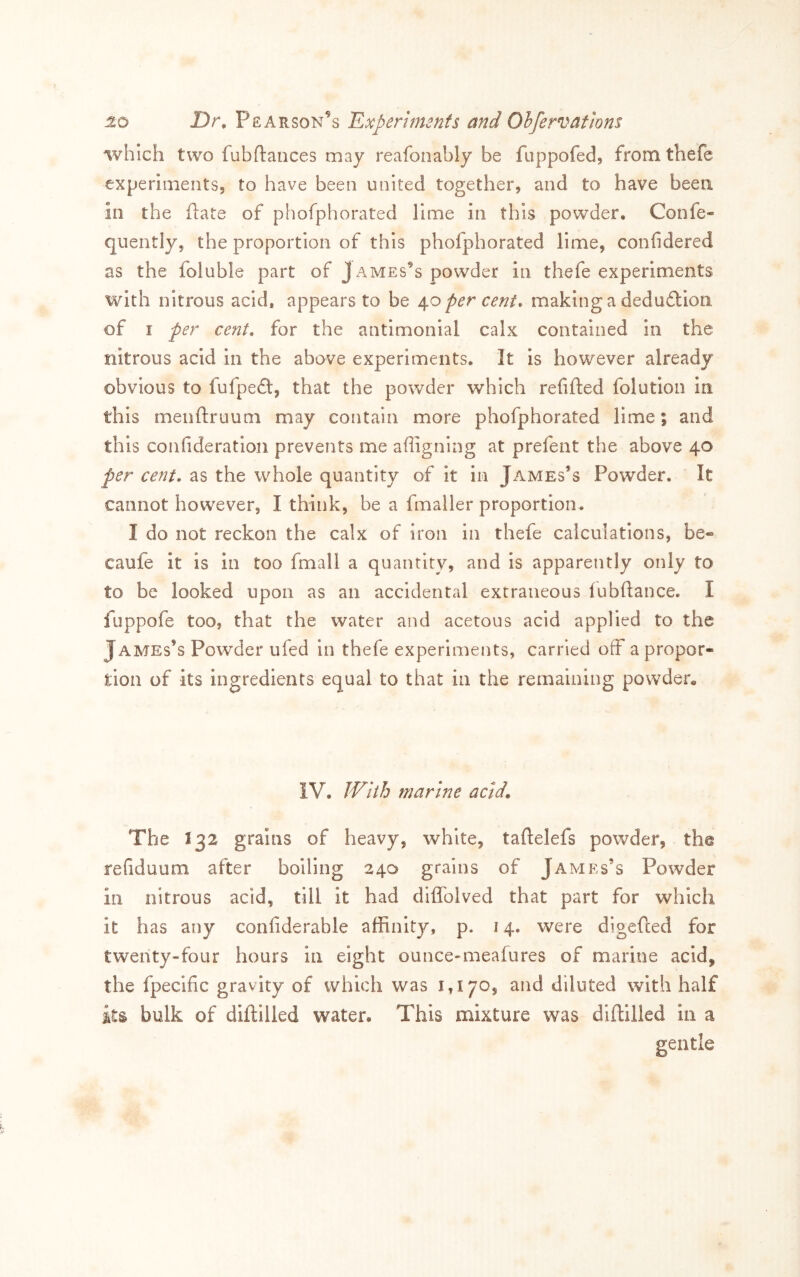 which two fubftances may reafonably be fuppofed, fromthefc experlmentSj to have been united together, and to have been in the (late of phofphorated lime in this powder, Confe« quently, the proportion of this phofphorated lime, confidered as the foluble part of James’s powder in thefe experiments with nitrous acid, appears to be per cent* making a dedu£lion of I per cent, for the antimonlal calx contained in the nitrous acid in the above experiments. It is however already obvious to fufpe£t, that the powder which refifted folution in this meiiftruuni may contain more phofphorated lime % and this confideratioii prevents me afligning at prefent the above 40 per cent, as the whole quantity of it in James’s Powder, It cannot however, I think, be a fmaller proportion, I do not reckon the calx of iron in thele calculations, be« caufe it Is In too fmall a quantity, and is apparently only to to be looked upon as an accidental extraneous lubftance, I fuppofe too, that the water and acetous acid applied to the James’s Powder ufed in thefe experiments, carried off a propor- tion of its ingredients equal to that in the remaining powder. IV, JVlth marine acid. The 132 grains of heavy, white, taftelefs powder, the refiduum after boiling 240 grains of James’s Powder in nitrous acid, till it had diffolved that part for which it has any confiderable affinity, p. 14. were digefted for twenty-four hours in eight ounce-meafures of marine acid, the fpecific gravity of which was 1,170, and diluted with half its bulk of diftilled water. This mixture was dhlillcd in a