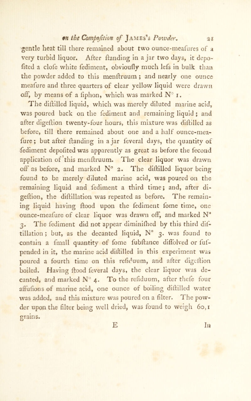 gentle heat till there remained about two ounce-meafures of a very turbid liquor. After ftanding In a jar two days, it depo- fited a clofe white fediment, obvioufly much lefs In bulk than the powder added to this menftruum ; and nearly one ounce meafure and three quarters of clear yellow liquid were drawn off, by means of a fiphon, which was marked N i. The diftllled liquid, which was merely diluted marine acid, was poured back on the fediment and remaining liquid ; and after digeftlon twenty-four hours, this mixture was diftilled as before, till there remained about one and a half ounce-mea- fure; but after ftanding in a jar feveral days, the quantity of -fediment depofited was apparently as great as before the fecond application of “this menftruum. The clear liquor was drawn off as before, and marked 2. The diftilled liquor being found to be merely diluted marine acid, was poured on the remaining liquid and fediment a third time; and, after di- geftion, the diftillatlon was repeated as before. The remain-* ing liquid having ftood upon the fediment fome time, one ounce-meafure of clear liquor was drawn off, and marked N* 3. The fediment did not appear diminifhed by this third dift tillation; but, as the decanted liquid, 3. was found to contain a fmall quantity of fome fubftance diflblved or fuft pended in it, the marine acid diftilled in this experiment was poured a fourth time on this refiduum, and after digeftlon boiled. Having ftood feveral days, the clear liquor was de- canted, and marked N 4. To the refiduum, after thefe four affufions of marine acid, one ounce of boiling diftilled water was added, and this mixture was poured on a filter. The pow- der upon the filter being well dried, was found to weigh 60,1 grains. E III