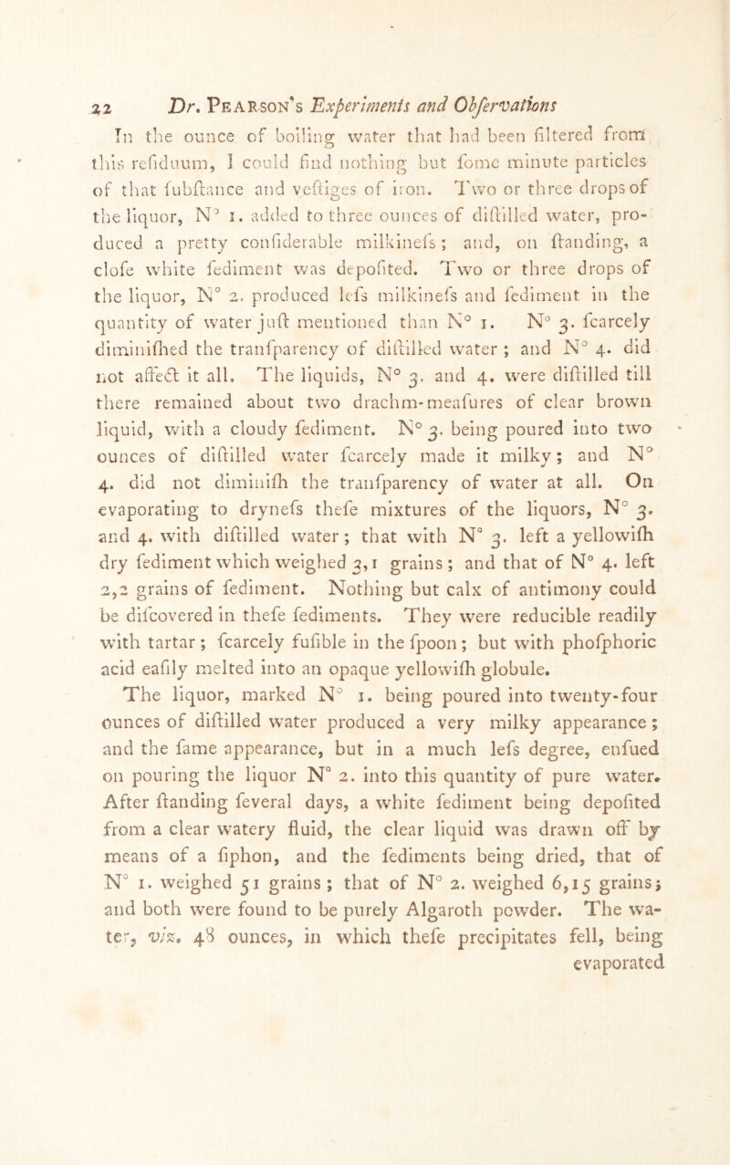 Tn the ounce of boiling water that liad been filtered from tills refidiium, I could find nothing but fonie minute particles of that fubftance and vcftiges of iron. Two or three drops of the liquor, i. added to three ounces of diftllled water, pro- duced. a pretty confiderable milklnels; and, on ftanding, a clofe white fediment was depofited. Two or three drops of the liquor, 2. produced lefs milkinefs and Icdirnent in the quantity of water juft mentioned than i. N° 3. fcarcely diminiflaed the tranfparency of diftllled water ; and N° 4. did not aftedl it all. The liquids, 3. and 4. were diftllled till there remained about two drachm-meafures of clear brown liquid, with a cloudy fediment. 3, being poured into twa ounces of diftllled water fcarcely made it milky; and 4. did not dimlnlfh the tranfparency of water at all. On evaporating to drynefs thefe mixtures of the liquors, N° 3. and 4, with diftllled water; that with N' 3. left a yellowifli dry fediment which weighed 3,1 grains ; and that of 4. left 2,2 grains of fediment. Nothing but calx of antimony could be difcovered In thefe fediments. They were reducible readily w^lth tartar; fcarcely fufible in the fpoon; but with phofphoric acid eafily melted into an opaque yellowifli globule. The liquor, marked i. being poured into twenty-four ounces of diftllled water produced a very milky appearance; and the fame appearance, but in a much lefs degree, enfued on pouring the liquor N 2. into this quantity of pure water. After ftanding feveral days, a white fediment being depofited from a clear watery fluid, the clear liquid was drawn off by means of a fiphon, and the fediments being dried, that of N° I. weighed 51 grains; that of N° 2. weighed 6,15 grains 1 and both were found to be purely Algaroth powder. The wa» tcTj vl%^ 48 ounces, in wTIch thefe precipitates fell, being evaporated